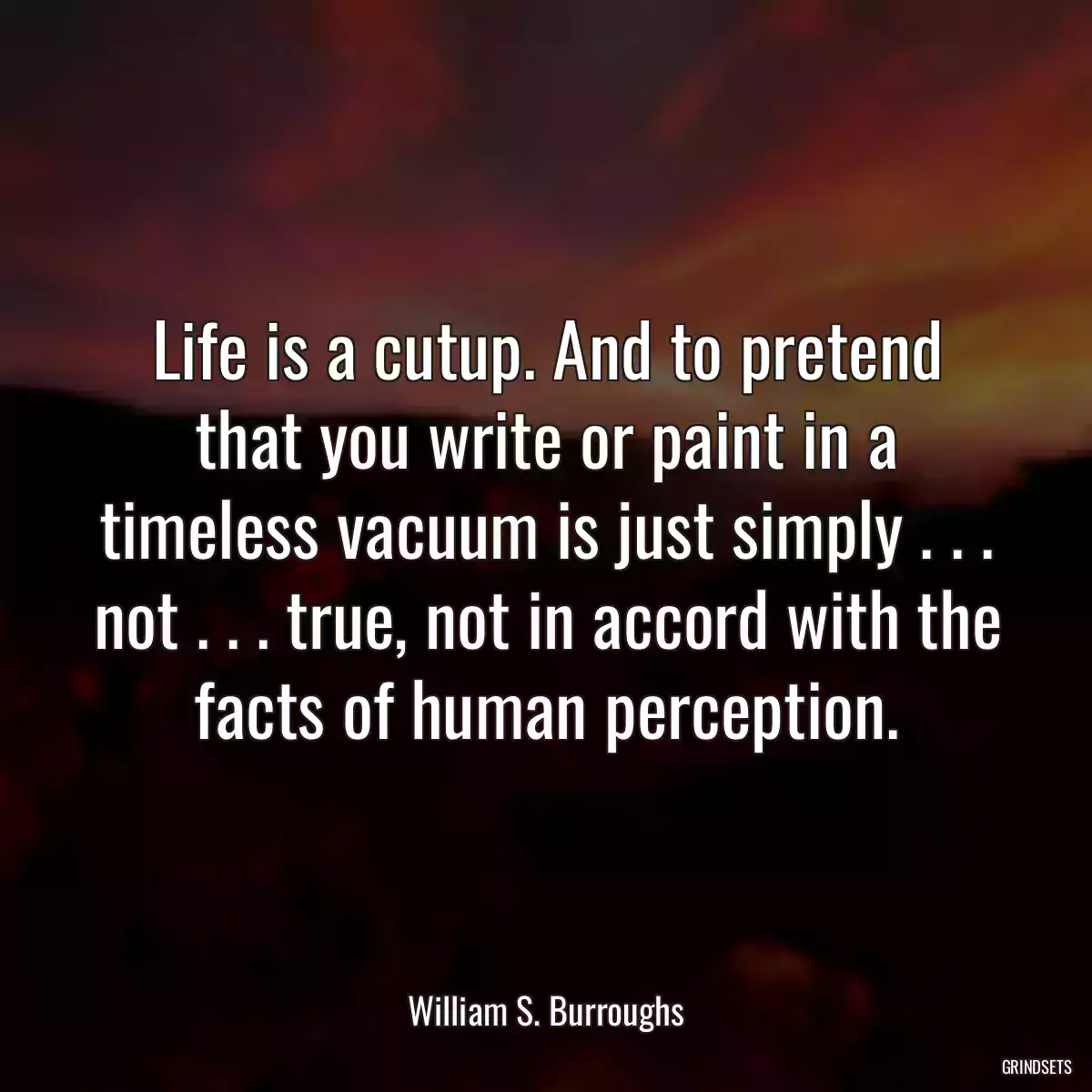 Life is a cutup. And to pretend that you write or paint in a timeless vacuum is just simply . . . not . . . true, not in accord with the facts of human perception.