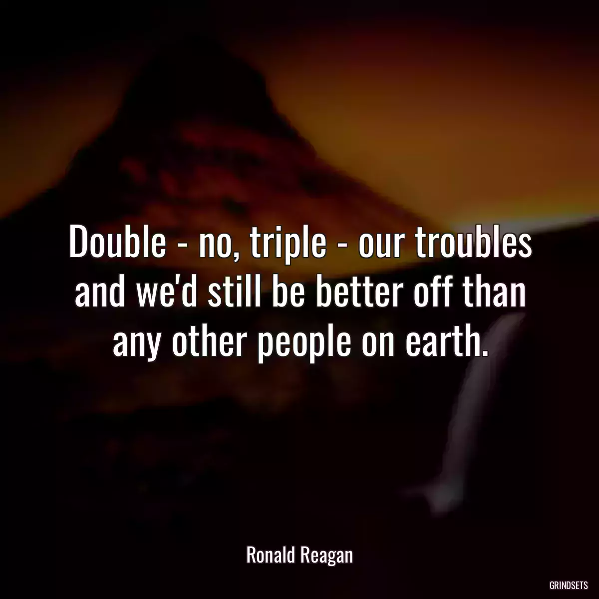 Double - no, triple - our troubles and we\'d still be better off than any other people on earth.