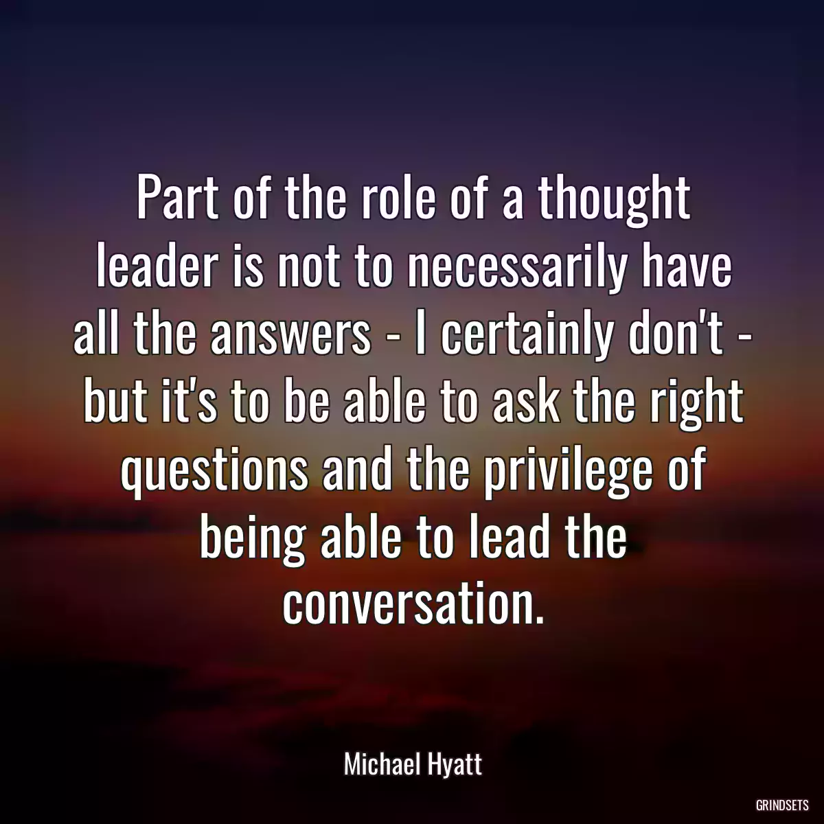 Part of the role of a thought leader is not to necessarily have all the answers - I certainly don\'t - but it\'s to be able to ask the right questions and the privilege of being able to lead the conversation.