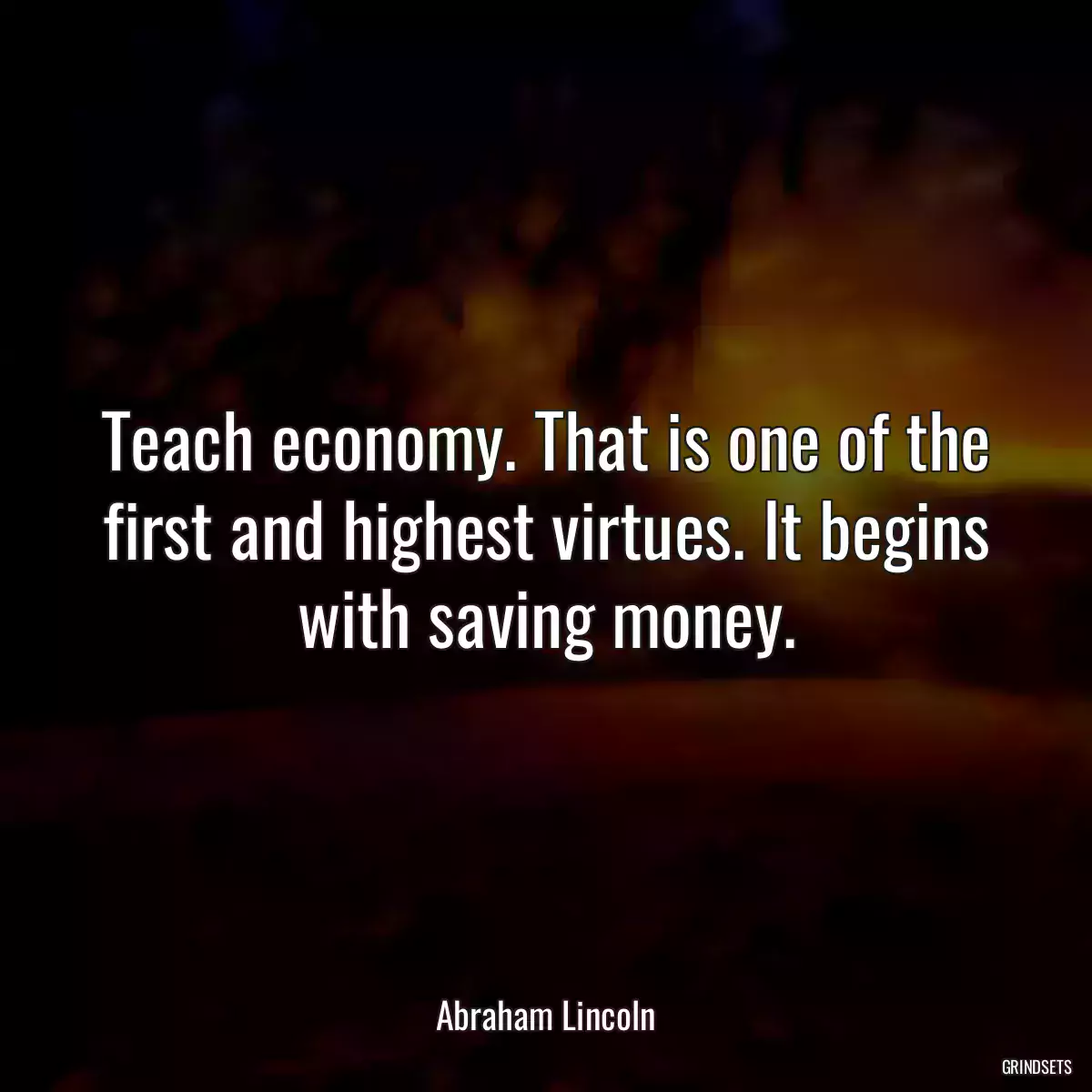 Teach economy. That is one of the first and highest virtues. It begins with saving money.