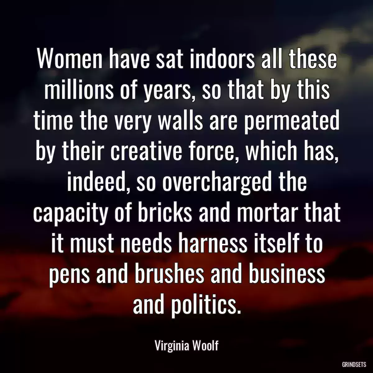 Women have sat indoors all these millions of years, so that by this time the very walls are permeated by their creative force, which has, indeed, so overcharged the capacity of bricks and mortar that it must needs harness itself to pens and brushes and business and politics.