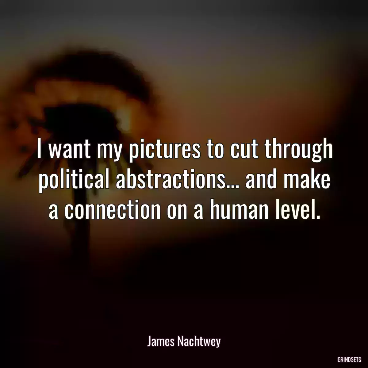 I want my pictures to cut through political abstractions... and make a connection on a human level.