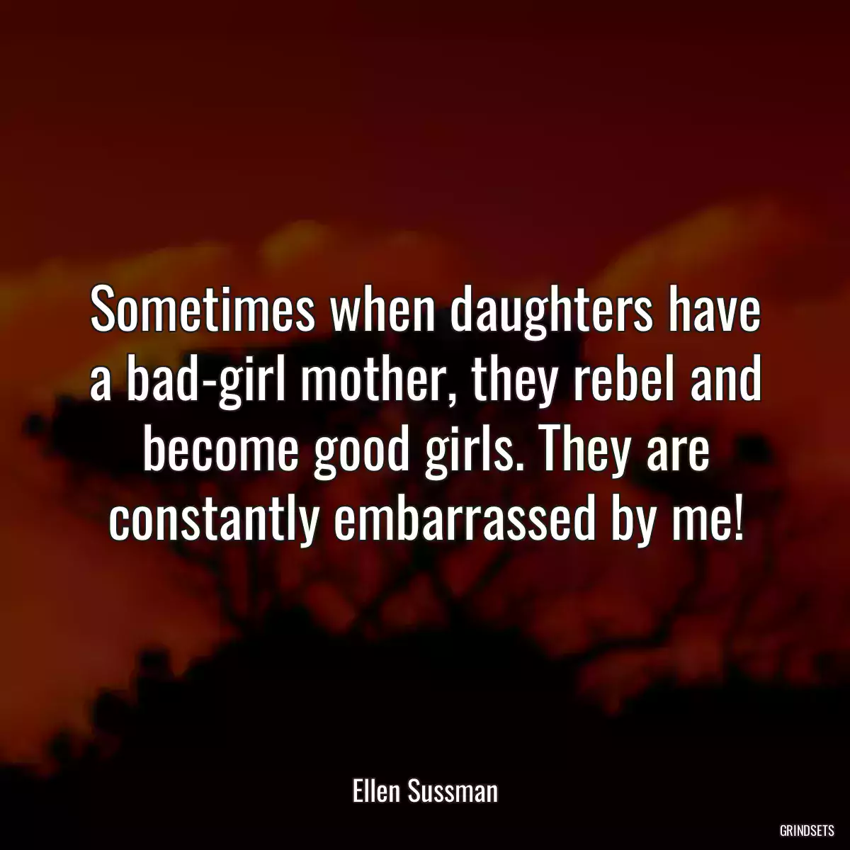 Sometimes when daughters have a bad-girl mother, they rebel and become good girls. They are constantly embarrassed by me!