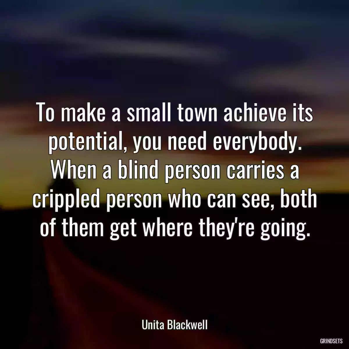 To make a small town achieve its potential, you need everybody. When a blind person carries a crippled person who can see, both of them get where they\'re going.