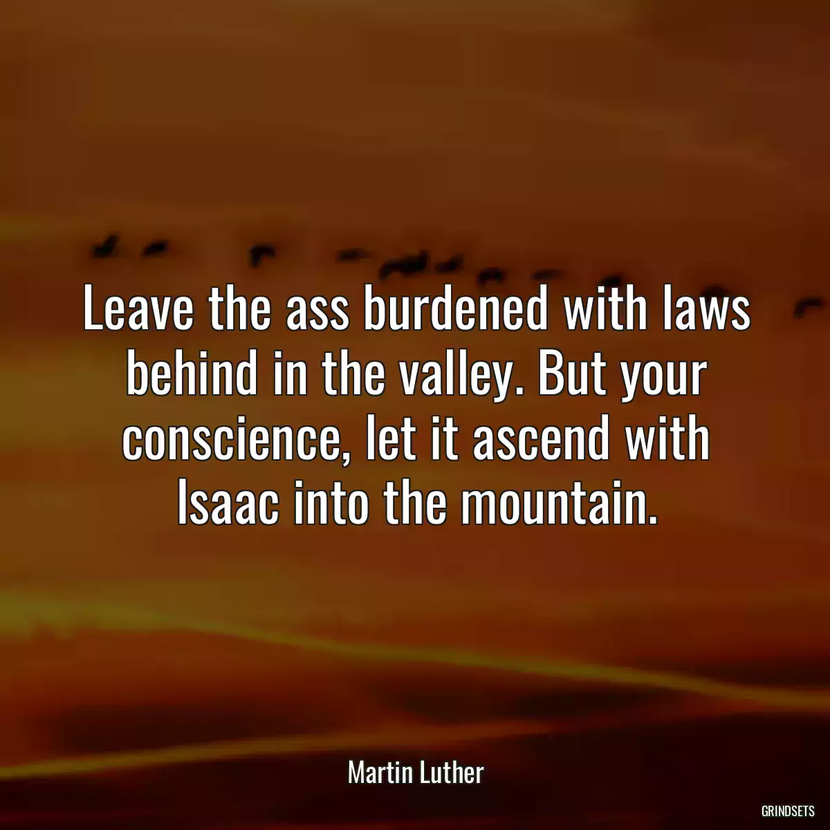 Leave the ass burdened with laws behind in the valley. But your conscience, let it ascend with Isaac into the mountain.