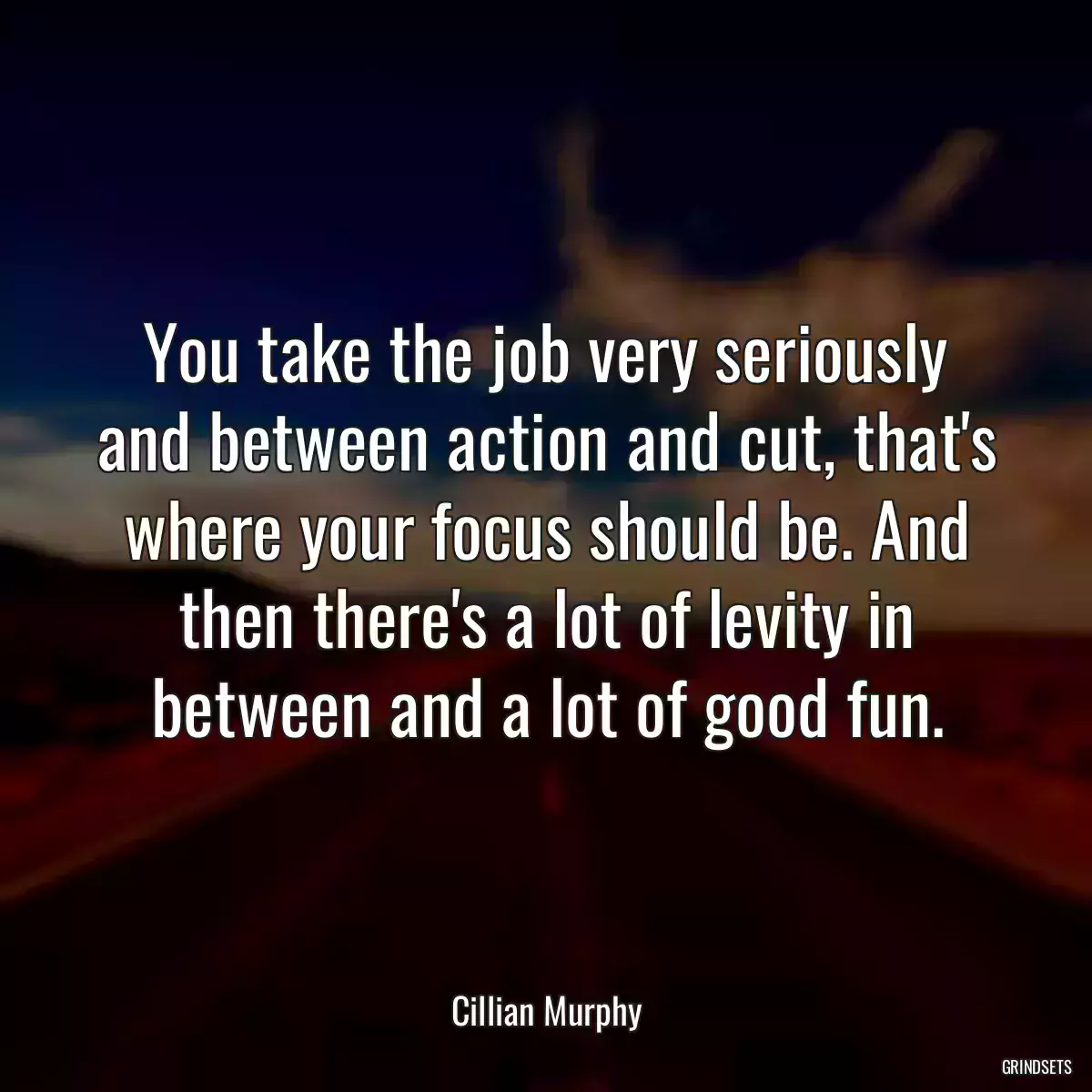 You take the job very seriously and between action and cut, that\'s where your focus should be. And then there\'s a lot of levity in between and a lot of good fun.