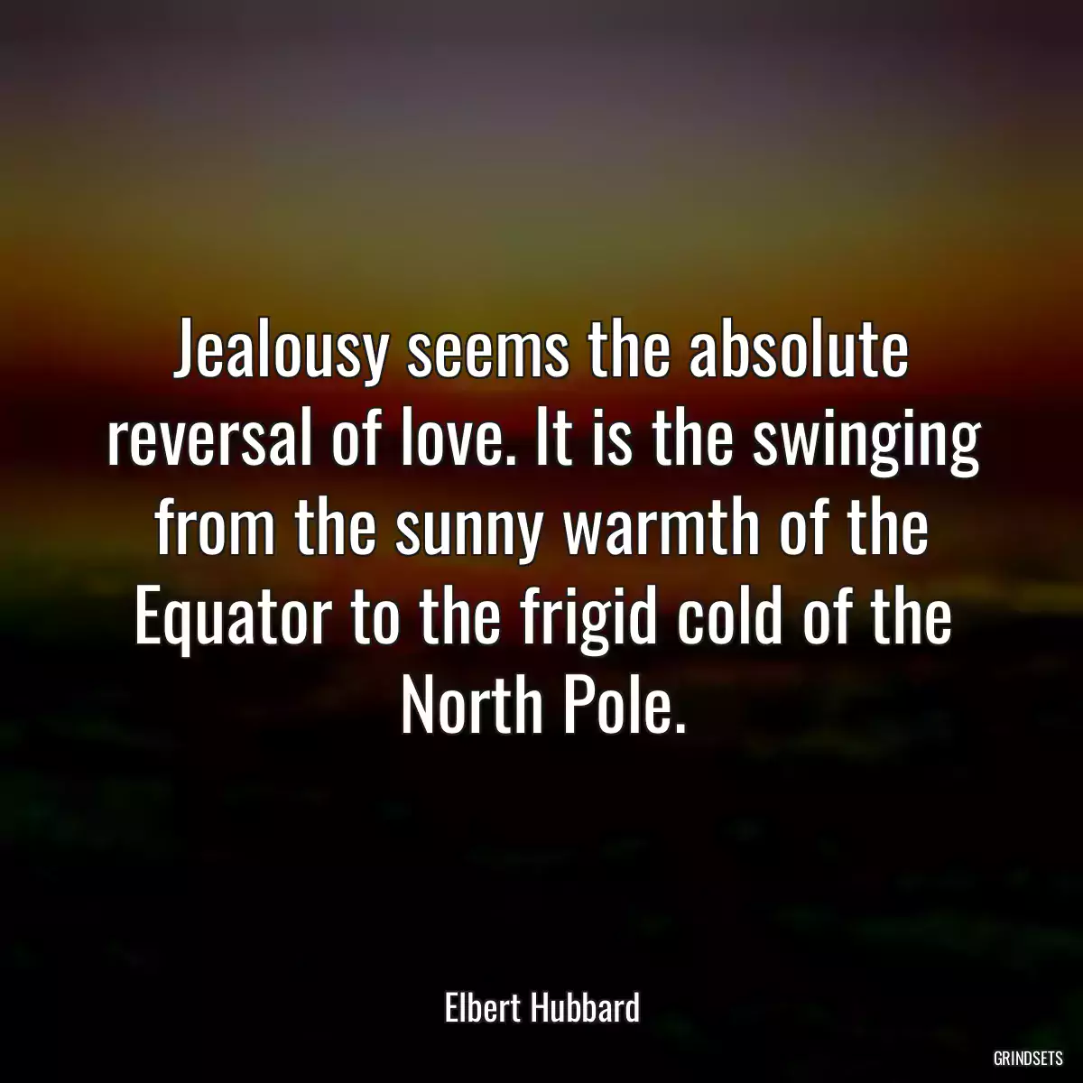 Jealousy seems the absolute reversal of love. It is the swinging from the sunny warmth of the Equator to the frigid cold of the North Pole.