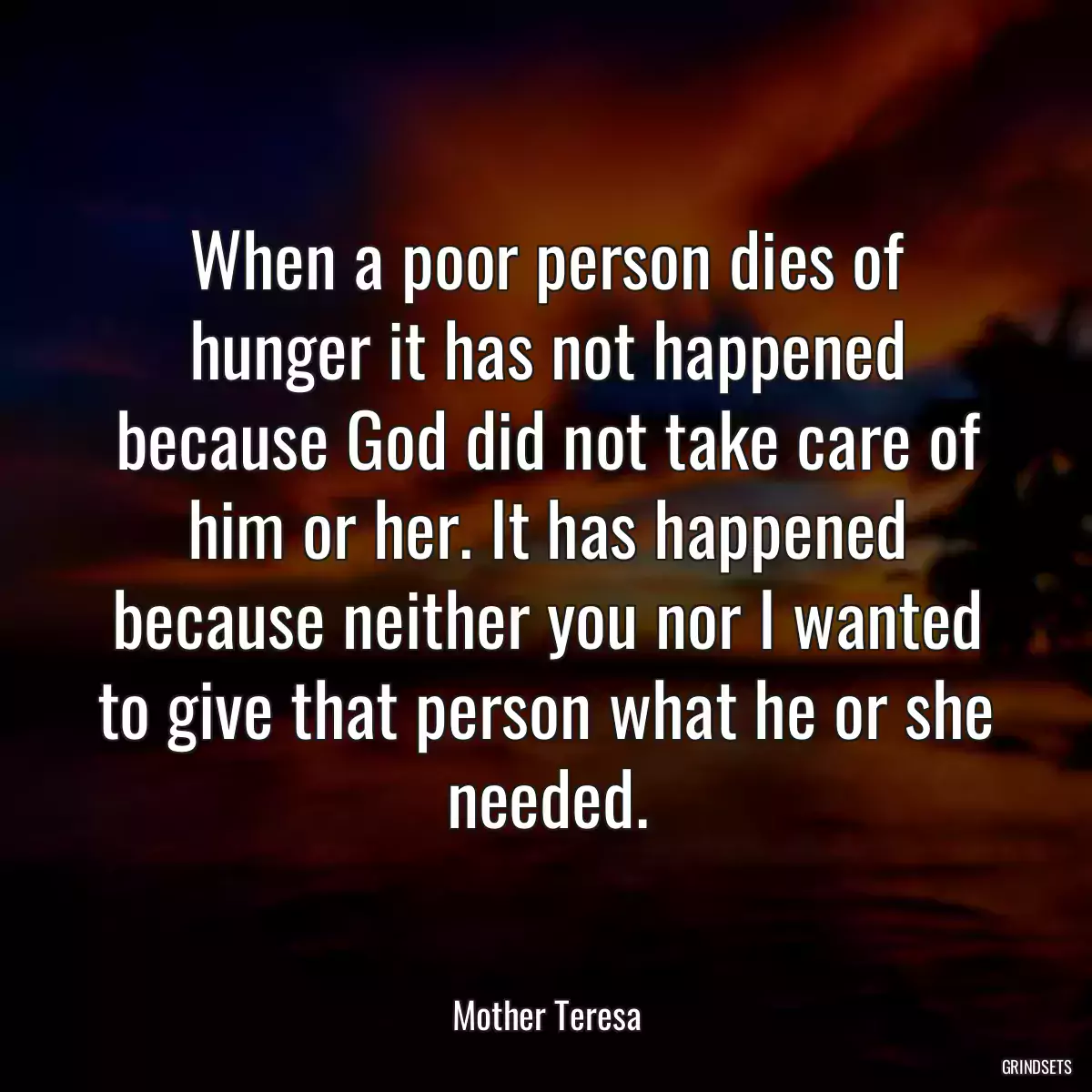 When a poor person dies of hunger it has not happened because God did not take care of him or her. It has happened because neither you nor I wanted to give that person what he or she needed.