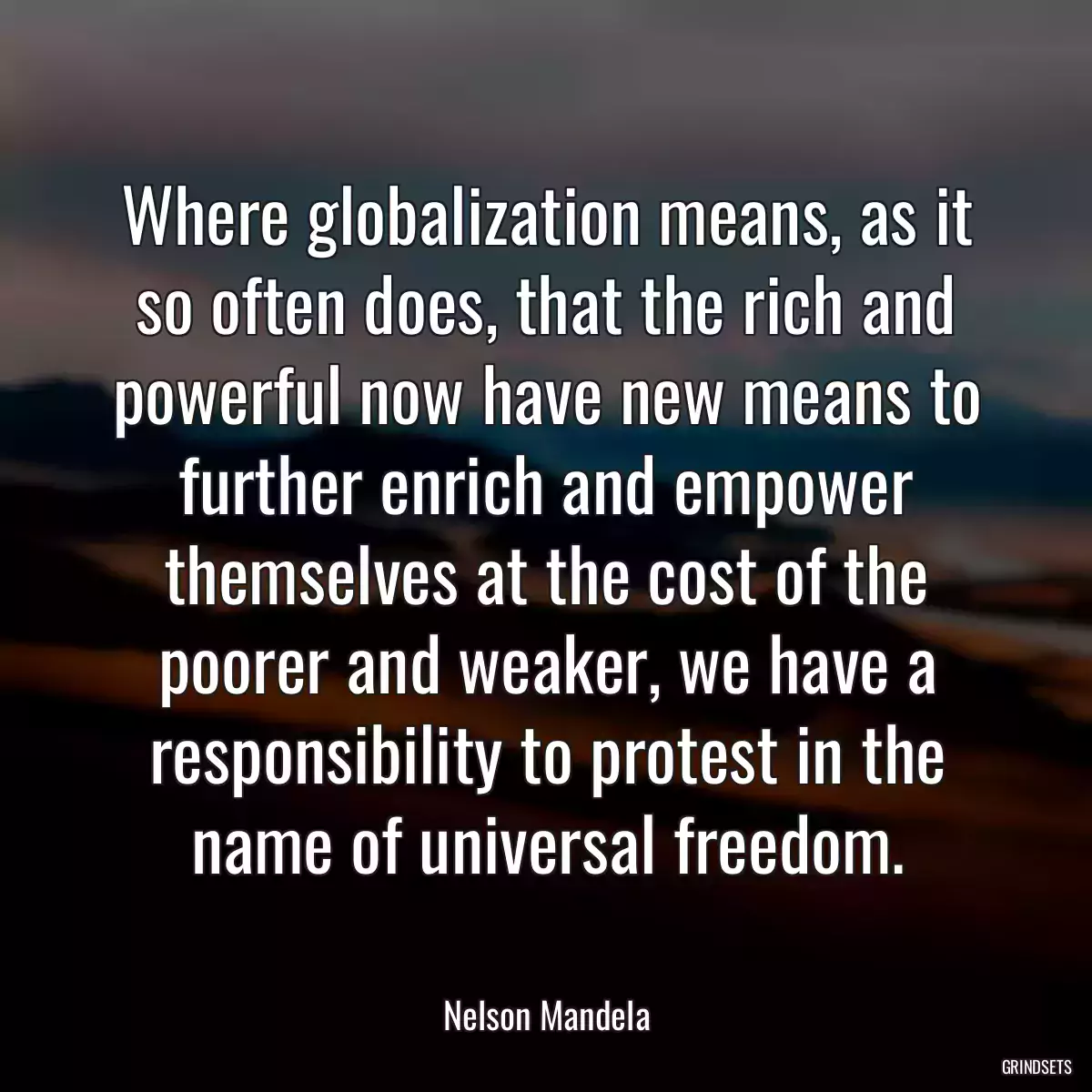 Where globalization means, as it so often does, that the rich and powerful now have new means to further enrich and empower themselves at the cost of the poorer and weaker, we have a responsibility to protest in the name of universal freedom.