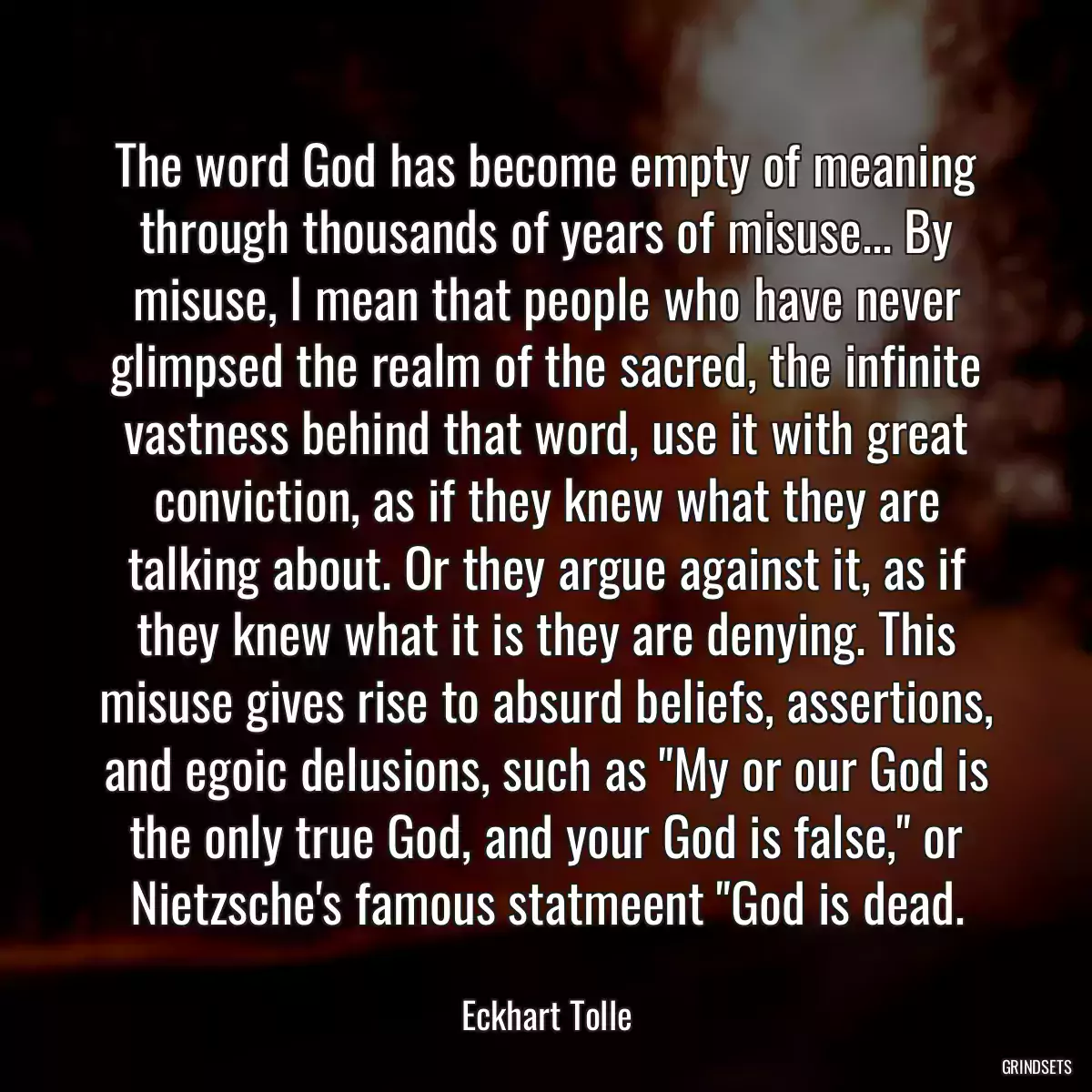 The word God has become empty of meaning through thousands of years of misuse... By misuse, I mean that people who have never glimpsed the realm of the sacred, the infinite vastness behind that word, use it with great conviction, as if they knew what they are talking about. Or they argue against it, as if they knew what it is they are denying. This misuse gives rise to absurd beliefs, assertions, and egoic delusions, such as \