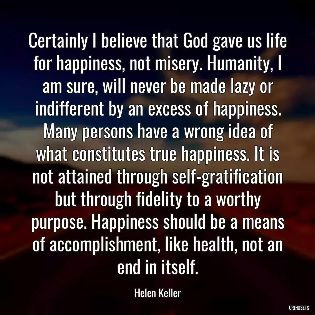 Certainly I believe that God gave us life for happiness, not misery. Humanity, I am sure, will never be made lazy or indifferent by an excess of happiness. Many persons have a wrong idea of what constitutes true happiness. It is not attained through self-gratification but through fidelity to a worthy purpose. Happiness should be a means of accomplishment, like health, not an end in itself.