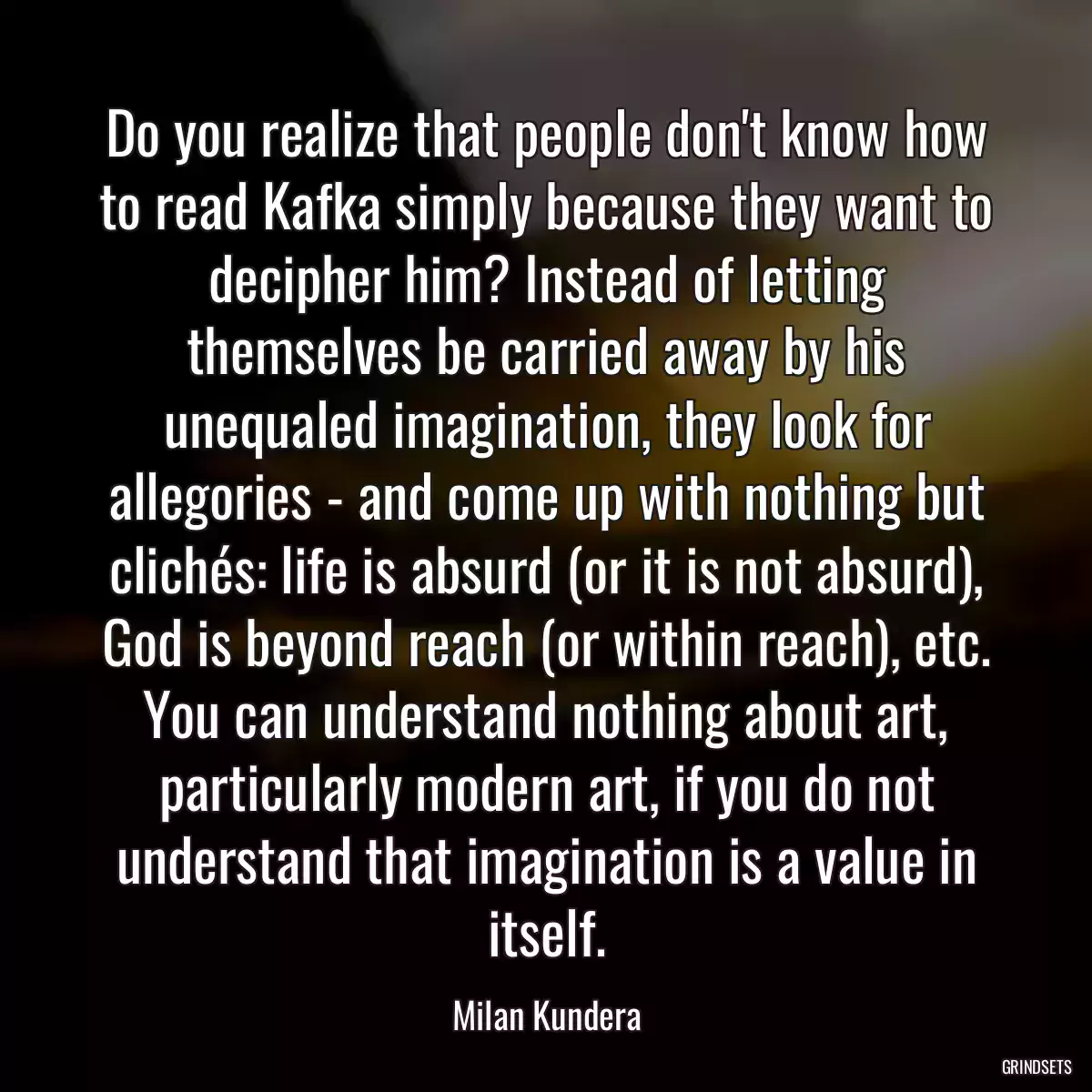 Do you realize that people don\'t know how to read Kafka simply because they want to decipher him? Instead of letting themselves be carried away by his unequaled imagination, they look for allegories - and come up with nothing but clichés: life is absurd (or it is not absurd), God is beyond reach (or within reach), etc. You can understand nothing about art, particularly modern art, if you do not understand that imagination is a value in itself.