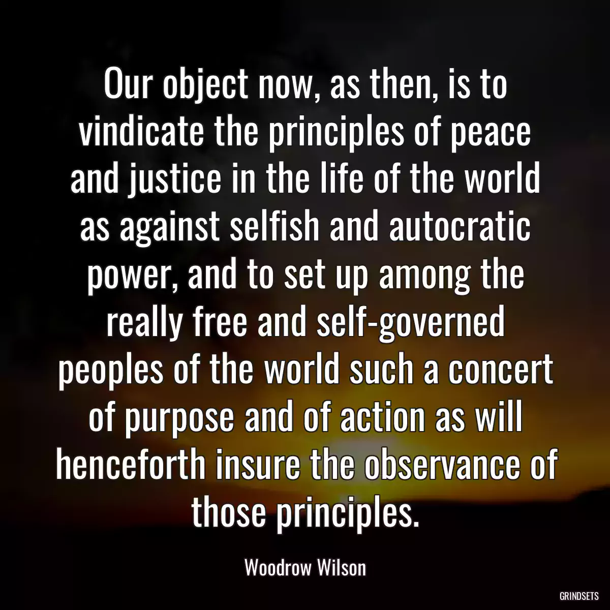 Our object now, as then, is to vindicate the principles of peace and justice in the life of the world as against selfish and autocratic power, and to set up among the really free and self-governed peoples of the world such a concert of purpose and of action as will henceforth insure the observance of those principles.