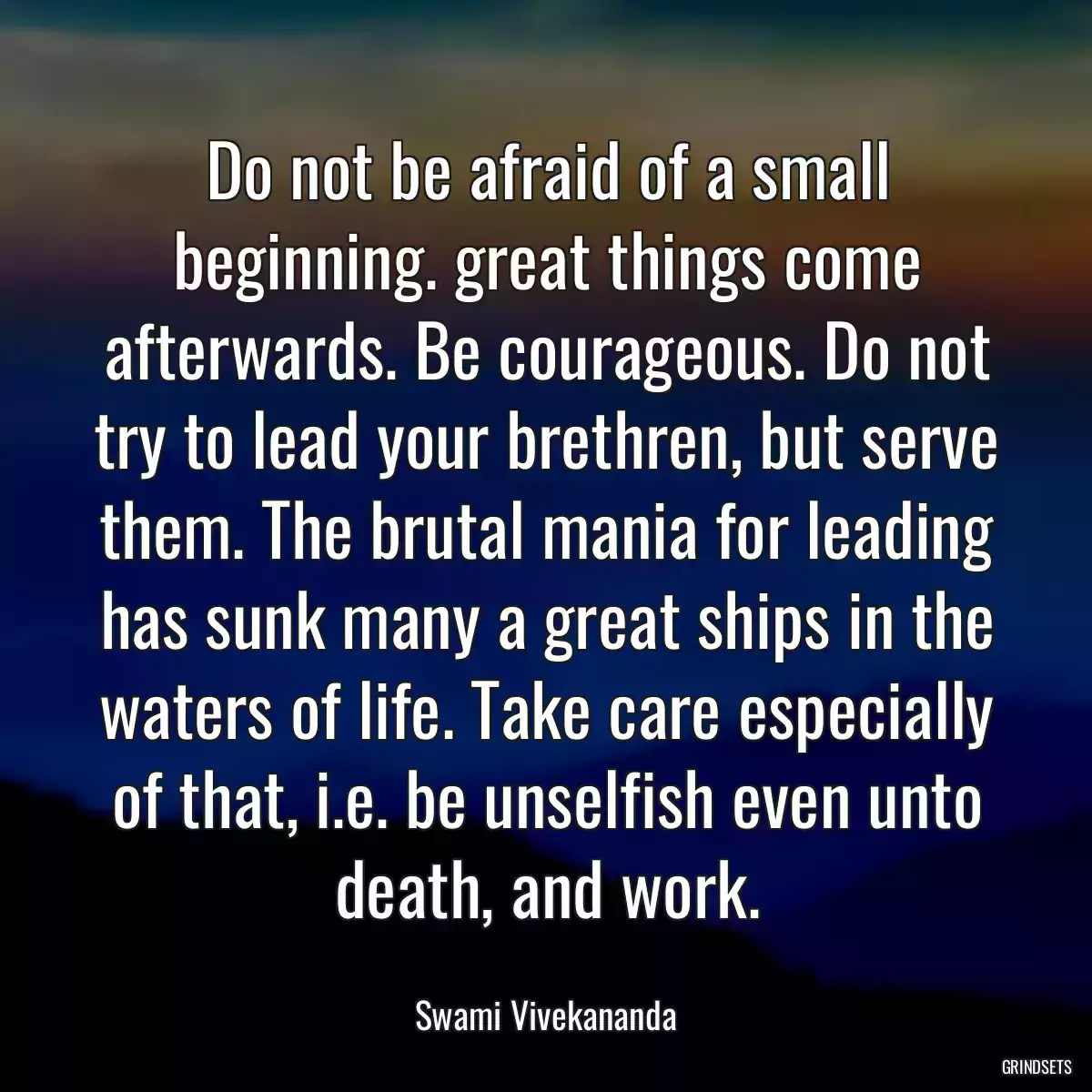 Do not be afraid of a small beginning. great things come afterwards. Be courageous. Do not try to lead your brethren, but serve them. The brutal mania for leading has sunk many a great ships in the waters of life. Take care especially of that, i.e. be unselfish even unto death, and work.