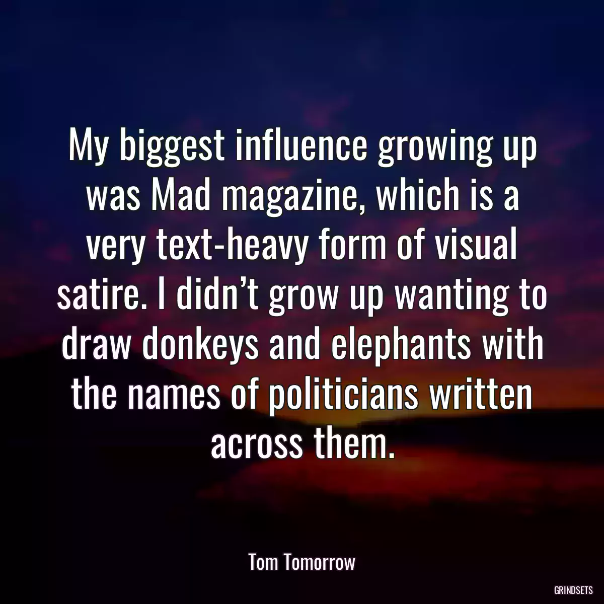 My biggest influence growing up was Mad magazine, which is a very text-heavy form of visual satire. I didn’t grow up wanting to draw donkeys and elephants with the names of politicians written across them.