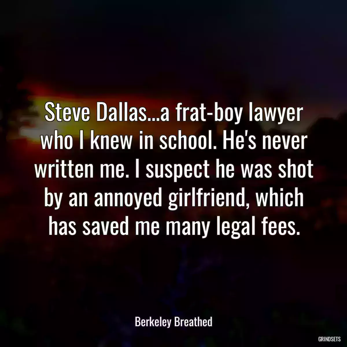 Steve Dallas...a frat-boy lawyer who I knew in school. He\'s never written me. I suspect he was shot by an annoyed girlfriend, which has saved me many legal fees.