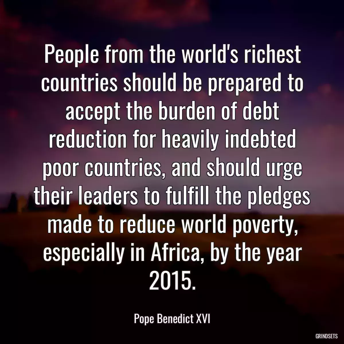 People from the world\'s richest countries should be prepared to accept the burden of debt reduction for heavily indebted poor countries, and should urge their leaders to fulfill the pledges made to reduce world poverty, especially in Africa, by the year 2015.