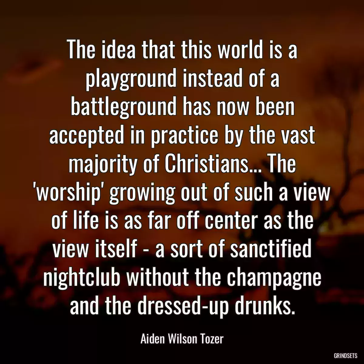 The idea that this world is a playground instead of a battleground has now been accepted in practice by the vast majority of Christians... The \'worship\' growing out of such a view of life is as far off center as the view itself - a sort of sanctified nightclub without the champagne and the dressed-up drunks.