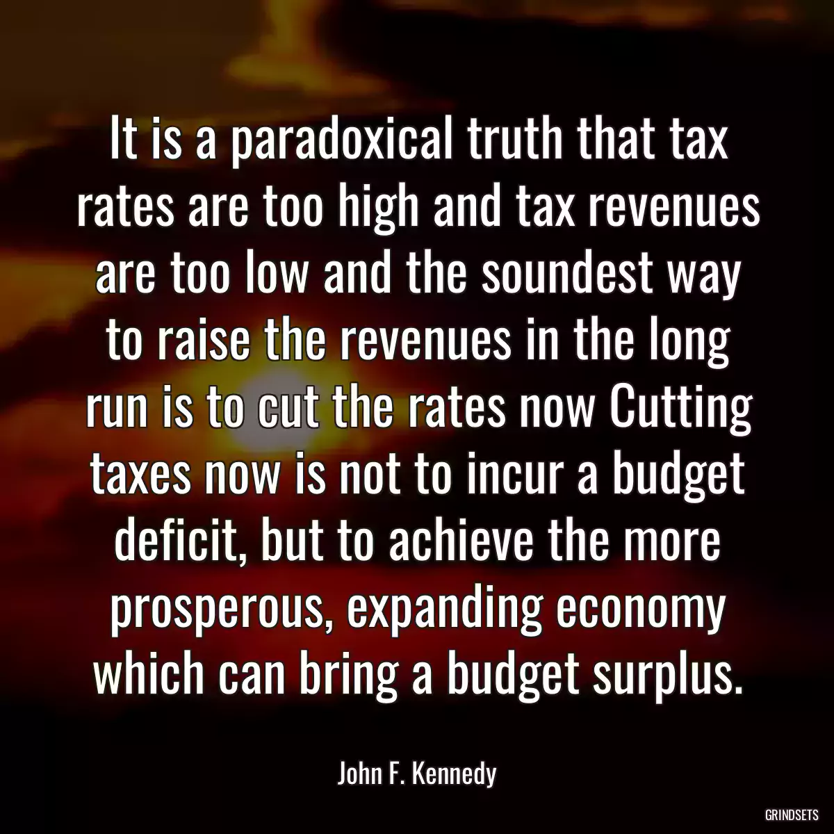 It is a paradoxical truth that tax rates are too high and tax revenues are too low and the soundest way to raise the revenues in the long run is to cut the rates now Cutting taxes now is not to incur a budget deficit, but to achieve the more prosperous, expanding economy which can bring a budget surplus.