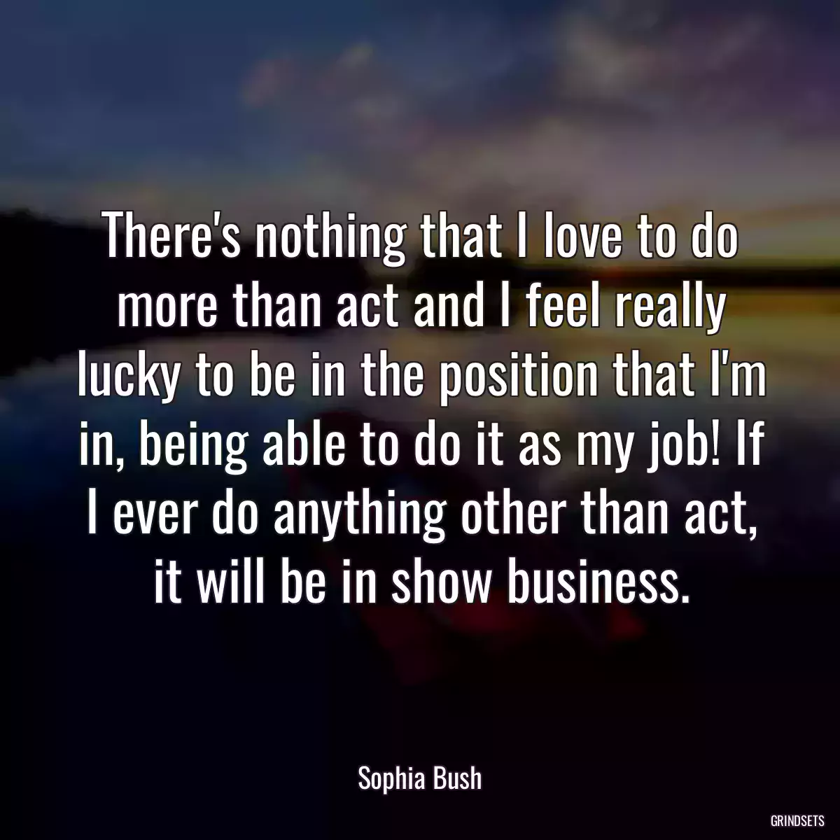 There\'s nothing that I love to do more than act and I feel really lucky to be in the position that I\'m in, being able to do it as my job! If I ever do anything other than act, it will be in show business.