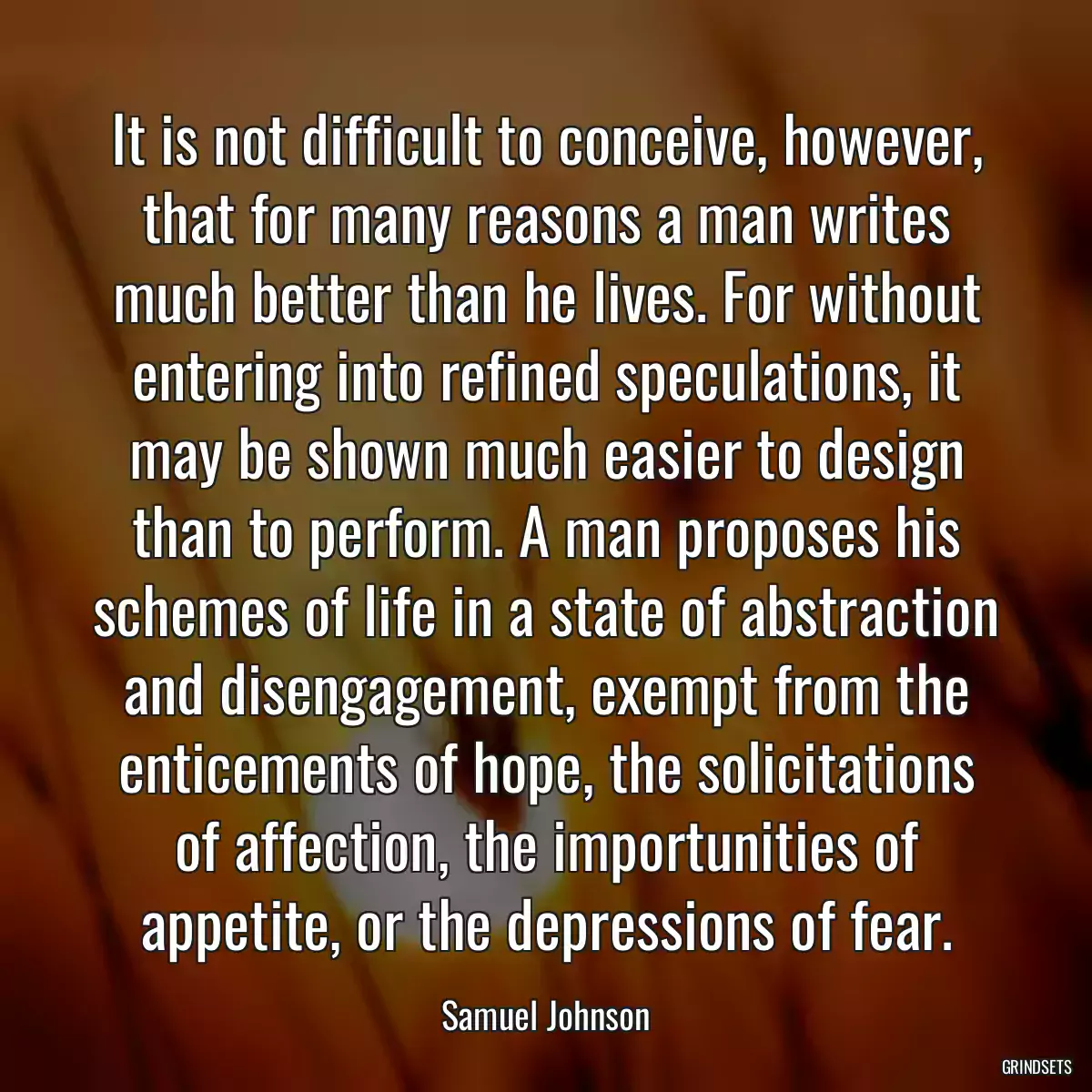 It is not difficult to conceive, however, that for many reasons a man writes much better than he lives. For without entering into refined speculations, it may be shown much easier to design than to perform. A man proposes his schemes of life in a state of abstraction and disengagement, exempt from the enticements of hope, the solicitations of affection, the importunities of appetite, or the depressions of fear.