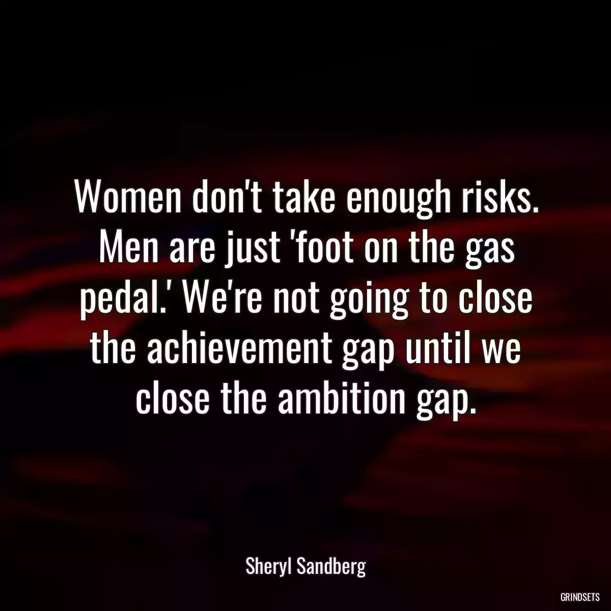 Women don\'t take enough risks. Men are just \'foot on the gas pedal.\' We\'re not going to close the achievement gap until we close the ambition gap.