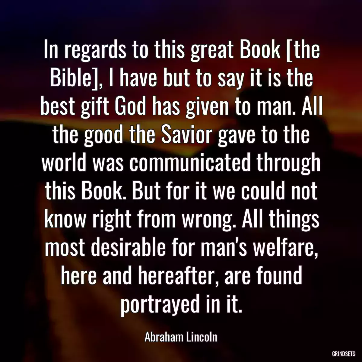 In regards to this great Book [the Bible], I have but to say it is the best gift God has given to man. All the good the Savior gave to the world was communicated through this Book. But for it we could not know right from wrong. All things most desirable for man\'s welfare, here and hereafter, are found portrayed in it.