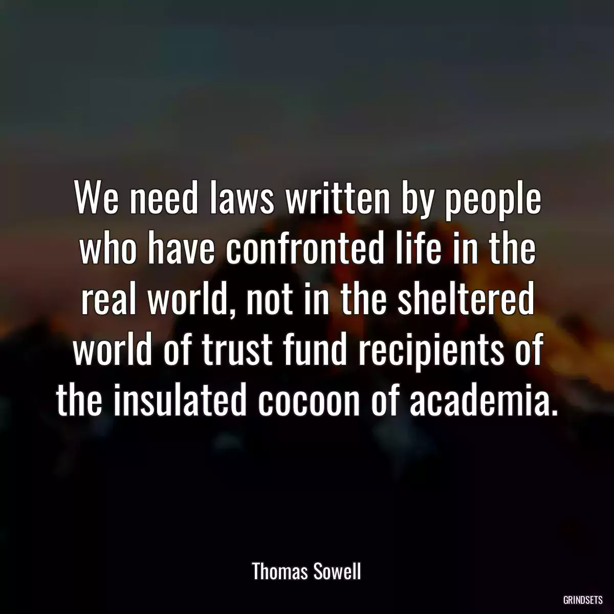We need laws written by people who have confronted life in the real world, not in the sheltered world of trust fund recipients of the insulated cocoon of academia.