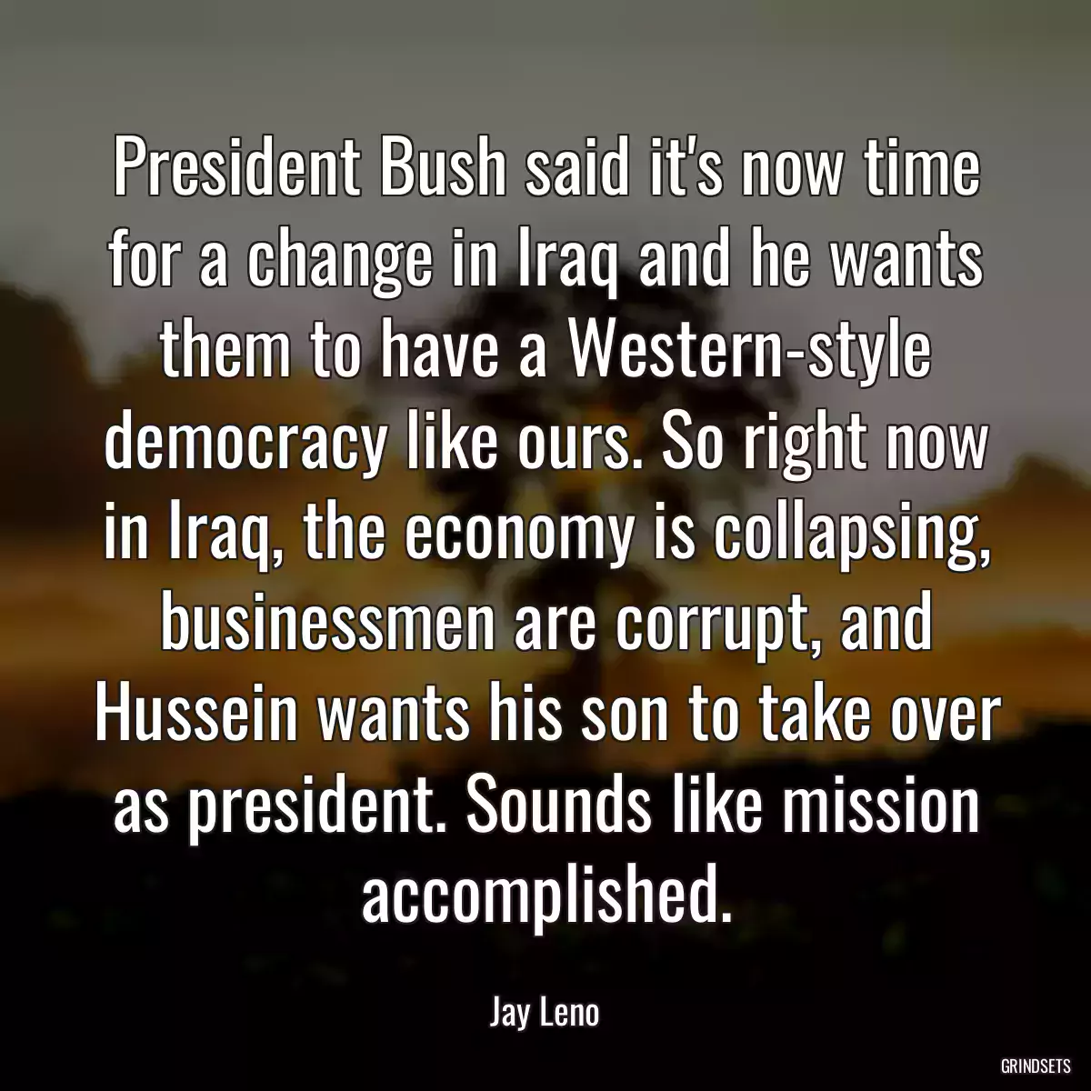 President Bush said it\'s now time for a change in Iraq and he wants them to have a Western-style democracy like ours. So right now in Iraq, the economy is collapsing, businessmen are corrupt, and Hussein wants his son to take over as president. Sounds like mission accomplished.