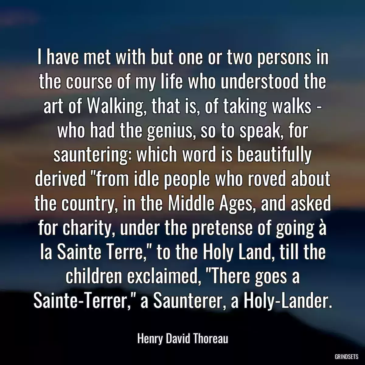 I have met with but one or two persons in the course of my life who understood the art of Walking, that is, of taking walks - who had the genius, so to speak, for sauntering: which word is beautifully derived \