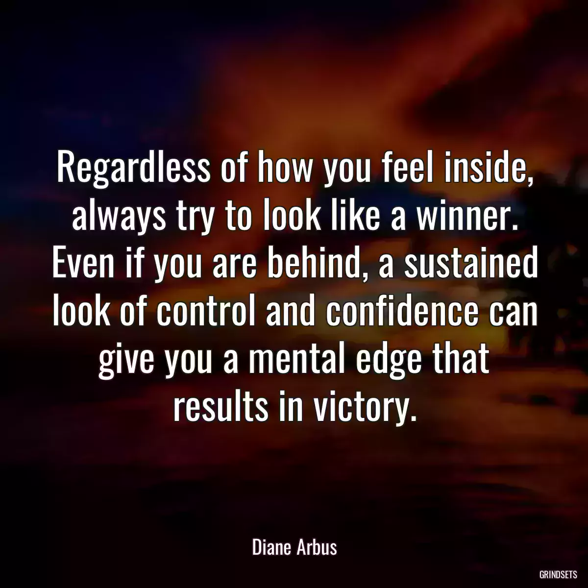 Regardless of how you feel inside, always try to look like a winner. Even if you are behind, a sustained look of control and confidence can give you a mental edge that results in victory.