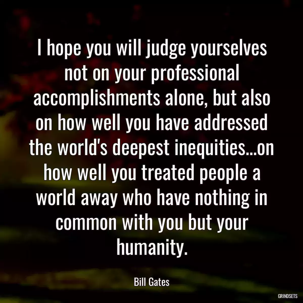 I hope you will judge yourselves not on your professional accomplishments alone, but also on how well you have addressed the world\'s deepest inequities...on how well you treated people a world away who have nothing in common with you but your humanity.