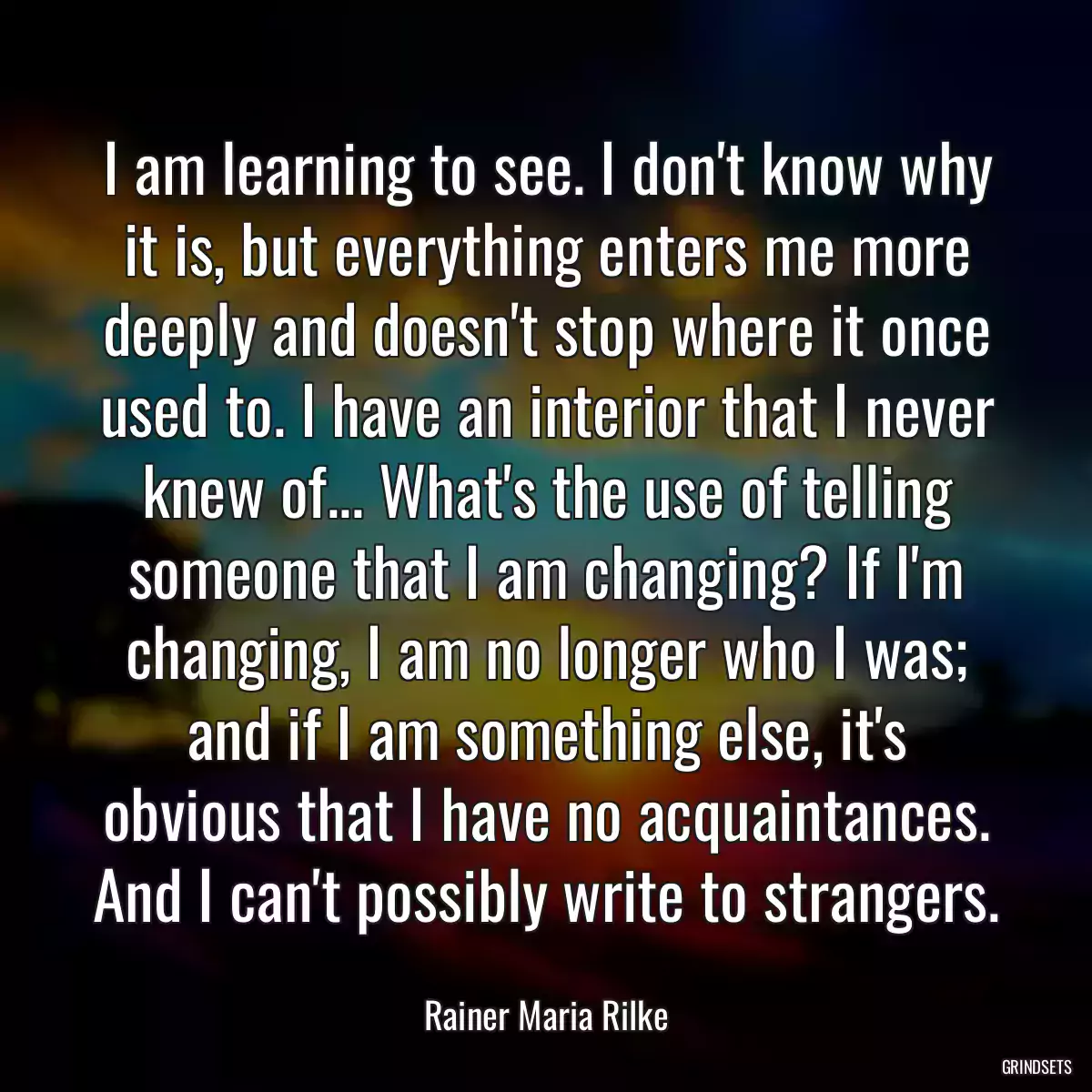 I am learning to see. I don\'t know why it is, but everything enters me more deeply and doesn\'t stop where it once used to. I have an interior that I never knew of... What\'s the use of telling someone that I am changing? If I\'m changing, I am no longer who I was; and if I am something else, it\'s obvious that I have no acquaintances. And I can\'t possibly write to strangers.