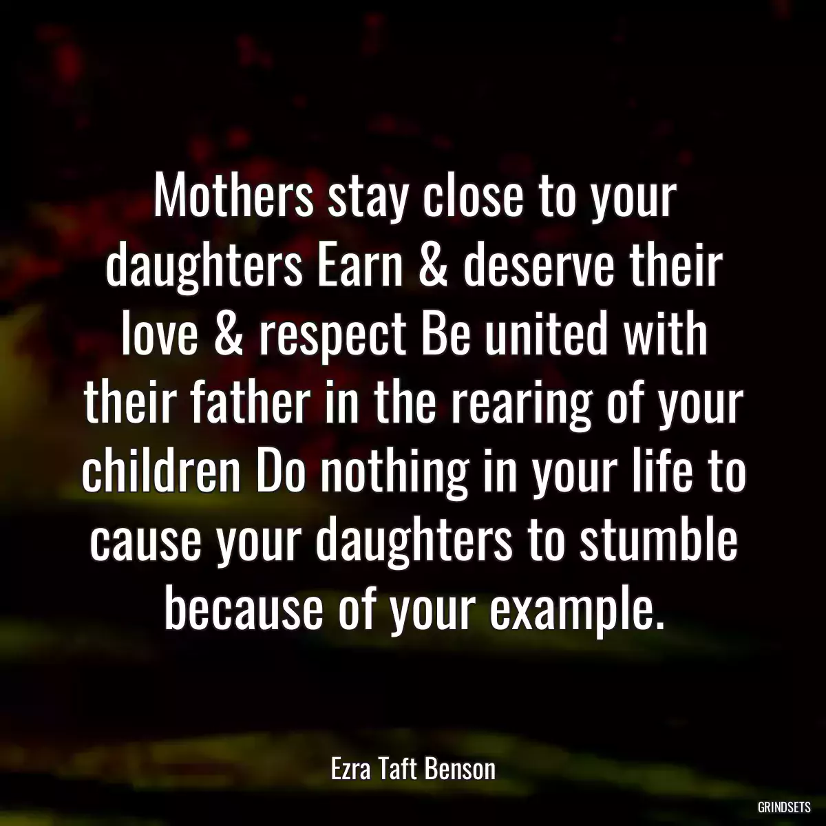 Mothers stay close to your daughters Earn & deserve their love & respect Be united with their father in the rearing of your children Do nothing in your life to cause your daughters to stumble because of your example.