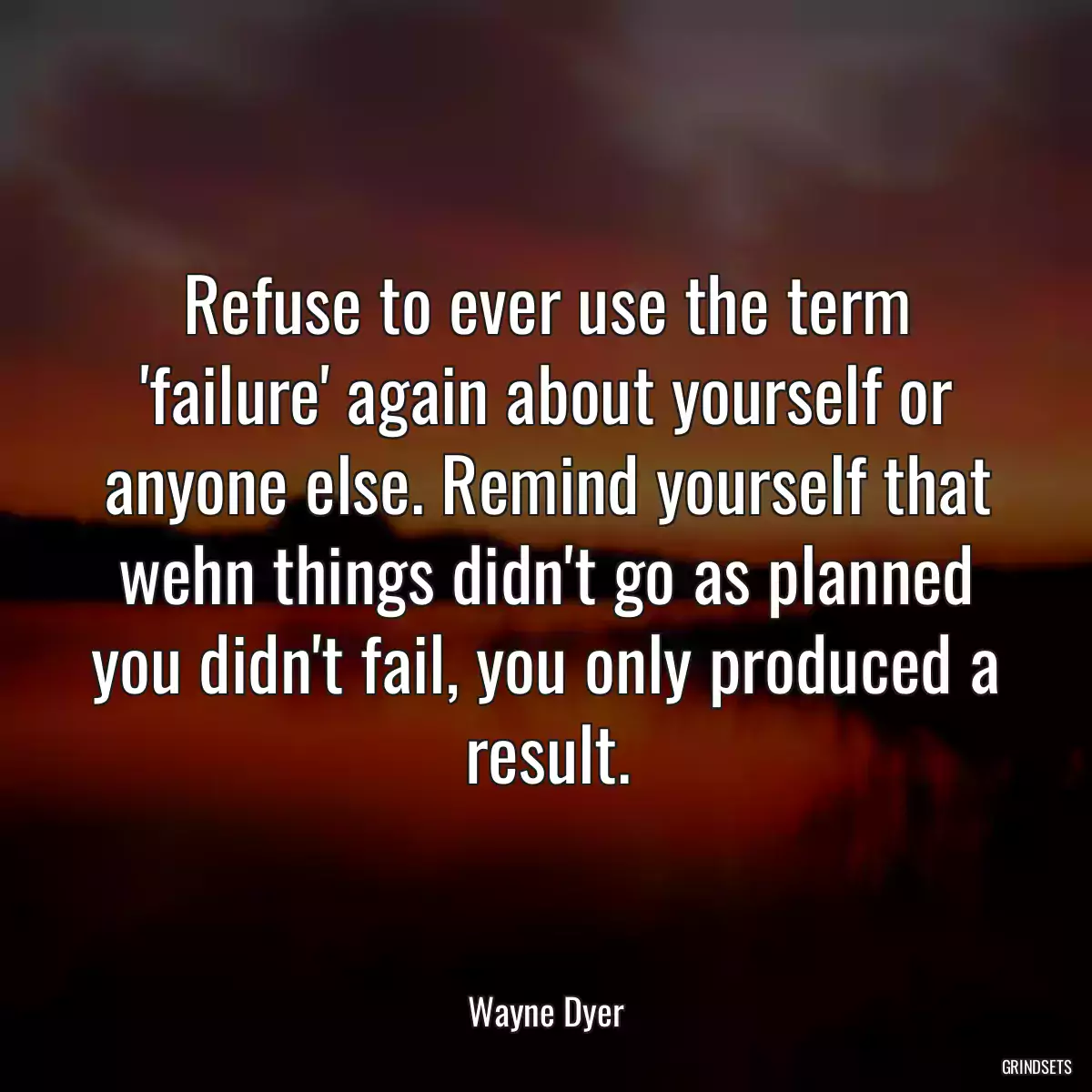 Refuse to ever use the term \'failure\' again about yourself or anyone else. Remind yourself that wehn things didn\'t go as planned you didn\'t fail, you only produced a result.