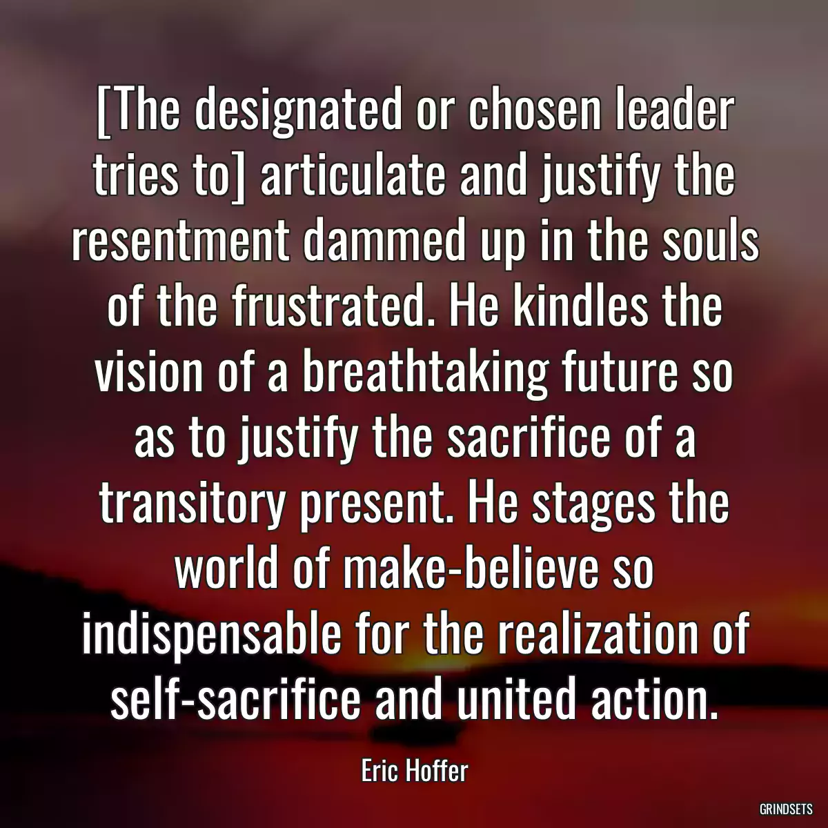 [The designated or chosen leader tries to] articulate and justify the resentment dammed up in the souls of the frustrated. He kindles the vision of a breathtaking future so as to justify the sacrifice of a transitory present. He stages the world of make-believe so indispensable for the realization of self-sacrifice and united action.