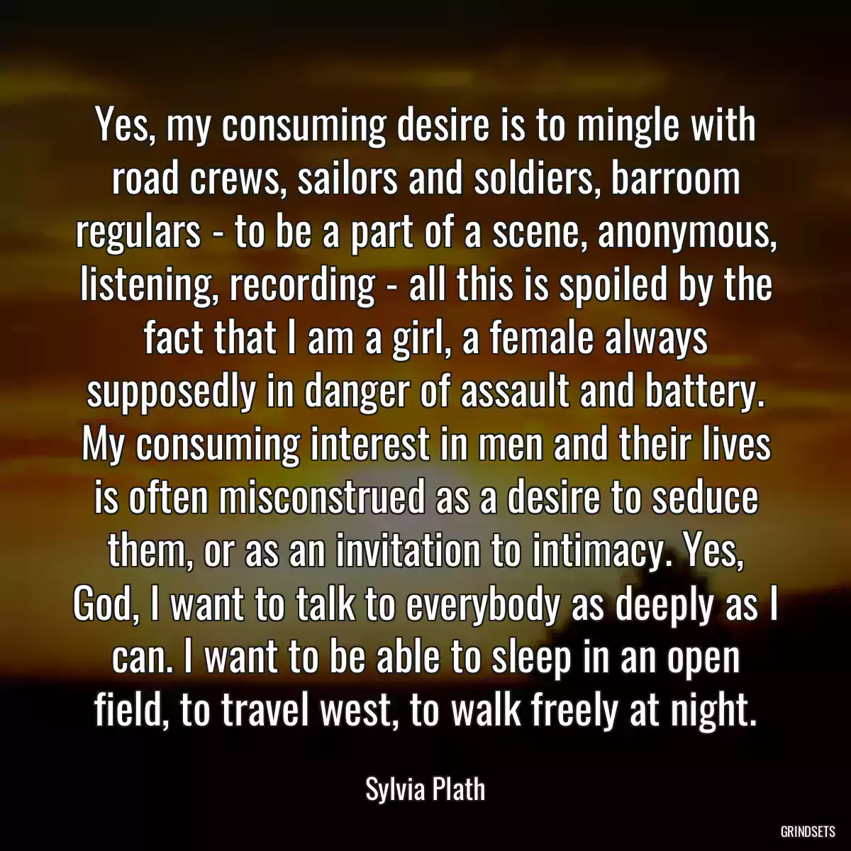 Yes, my consuming desire is to mingle with road crews, sailors and soldiers, barroom regulars - to be a part of a scene, anonymous, listening, recording - all this is spoiled by the fact that I am a girl, a female always supposedly in danger of assault and battery. My consuming interest in men and their lives is often misconstrued as a desire to seduce them, or as an invitation to intimacy. Yes, God, I want to talk to everybody as deeply as I can. I want to be able to sleep in an open field, to travel west, to walk freely at night.