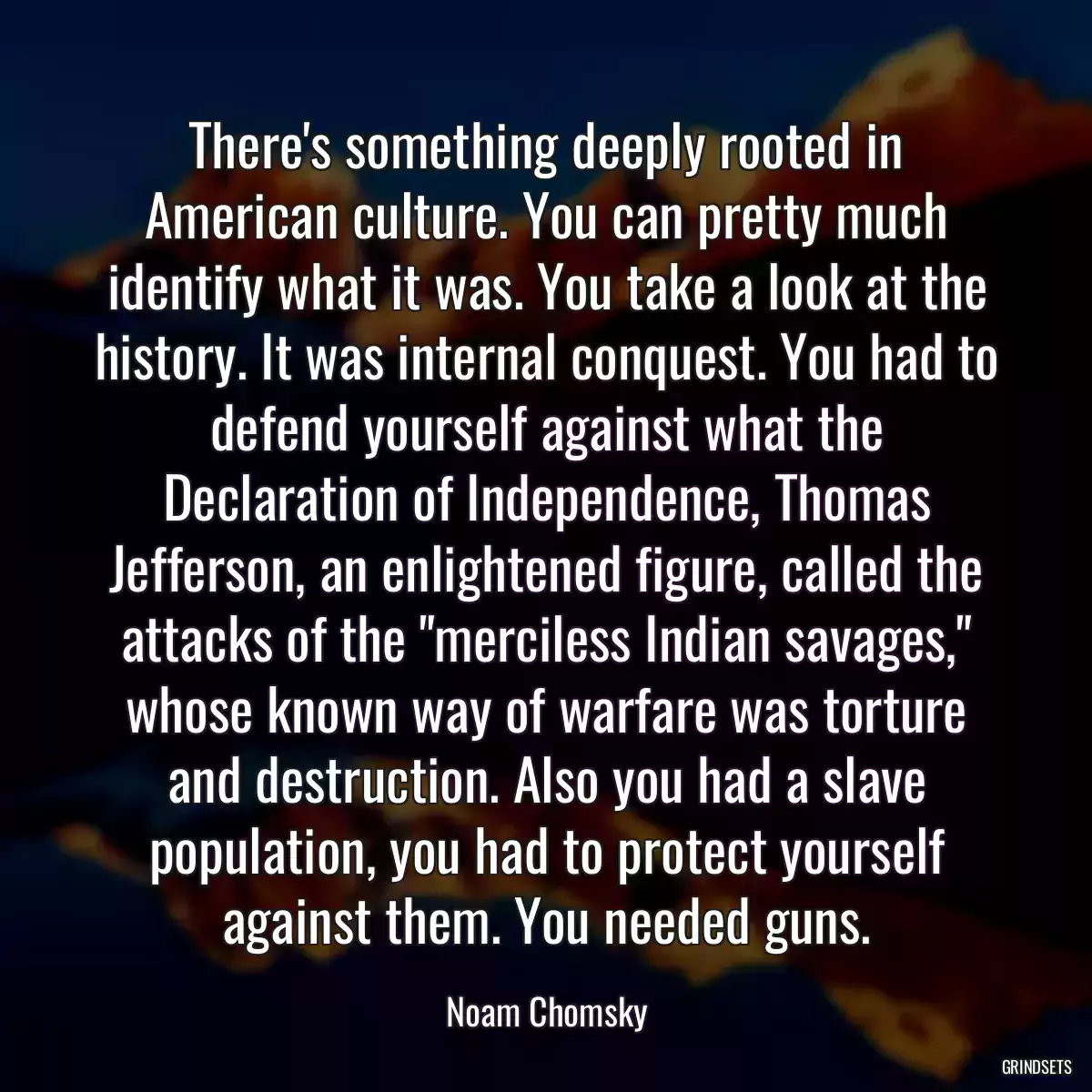 There\'s something deeply rooted in American culture. You can pretty much identify what it was. You take a look at the history. It was internal conquest. You had to defend yourself against what the Declaration of Independence, Thomas Jefferson, an enlightened figure, called the attacks of the \