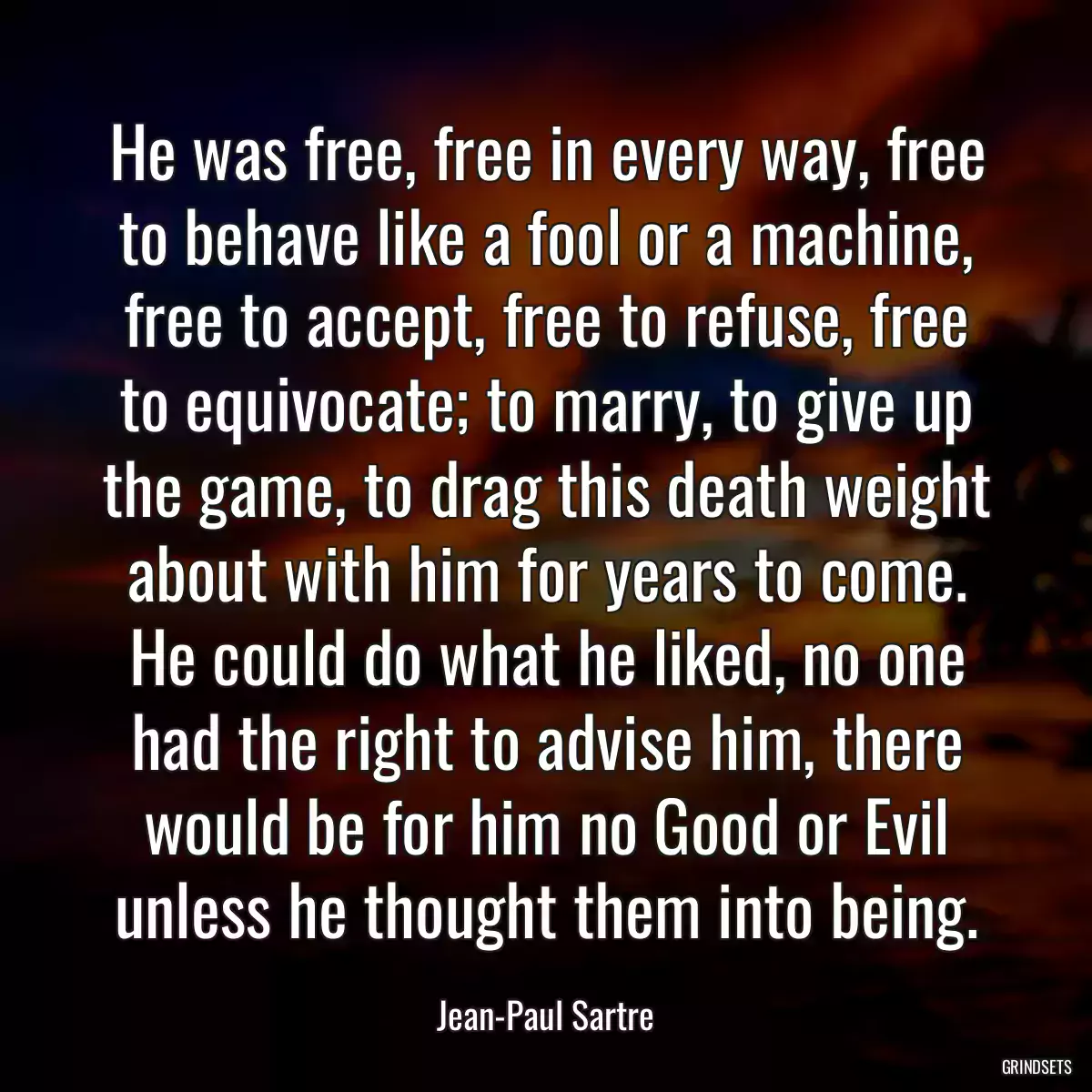 He was free, free in every way, free to behave like a fool or a machine, free to accept, free to refuse, free to equivocate; to marry, to give up the game, to drag this death weight about with him for years to come. He could do what he liked, no one had the right to advise him, there would be for him no Good or Evil unless he thought them into being.