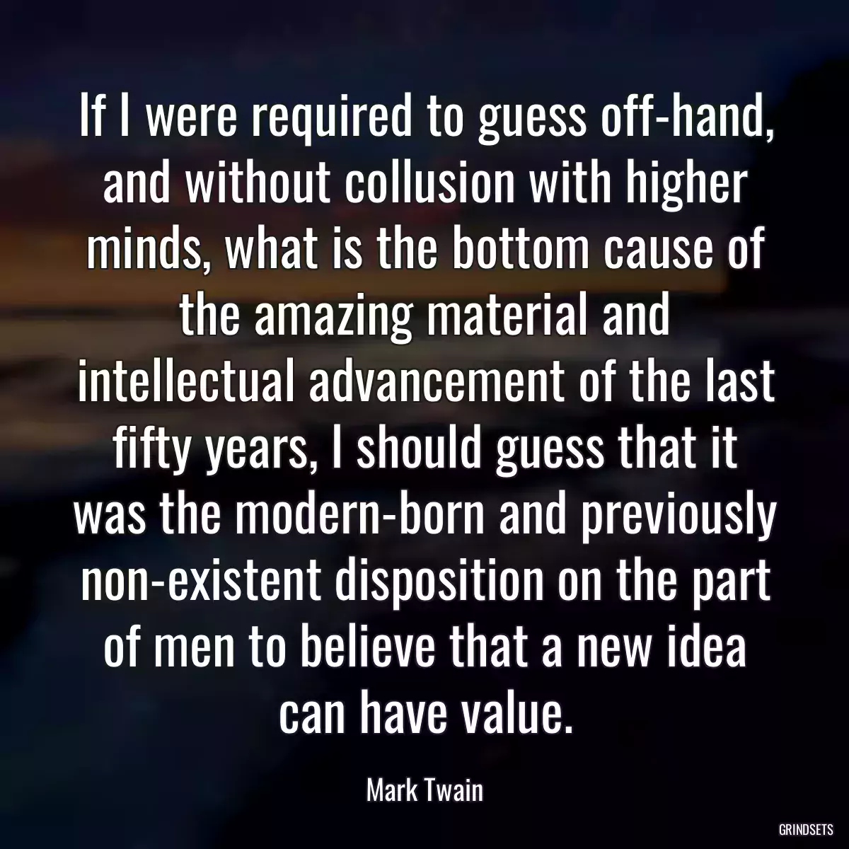 If I were required to guess off-hand, and without collusion with higher minds, what is the bottom cause of the amazing material and intellectual advancement of the last fifty years, I should guess that it was the modern-born and previously non-existent disposition on the part of men to believe that a new idea can have value.