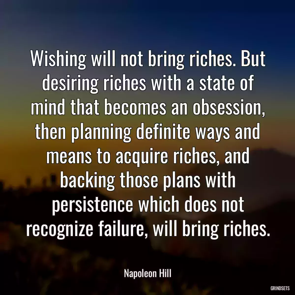 Wishing will not bring riches. But desiring riches with a state of mind that becomes an obsession, then planning definite ways and means to acquire riches, and backing those plans with persistence which does not recognize failure, will bring riches.