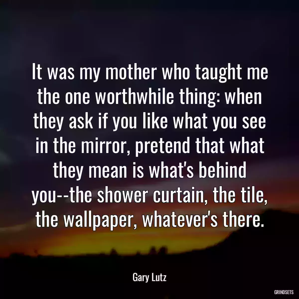 It was my mother who taught me the one worthwhile thing: when they ask if you like what you see in the mirror, pretend that what they mean is what\'s behind you--the shower curtain, the tile, the wallpaper, whatever\'s there.