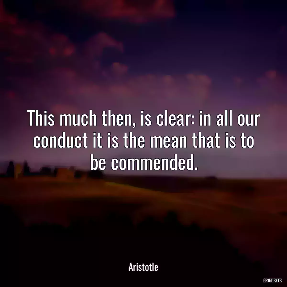 This much then, is clear: in all our conduct it is the mean that is to be commended.