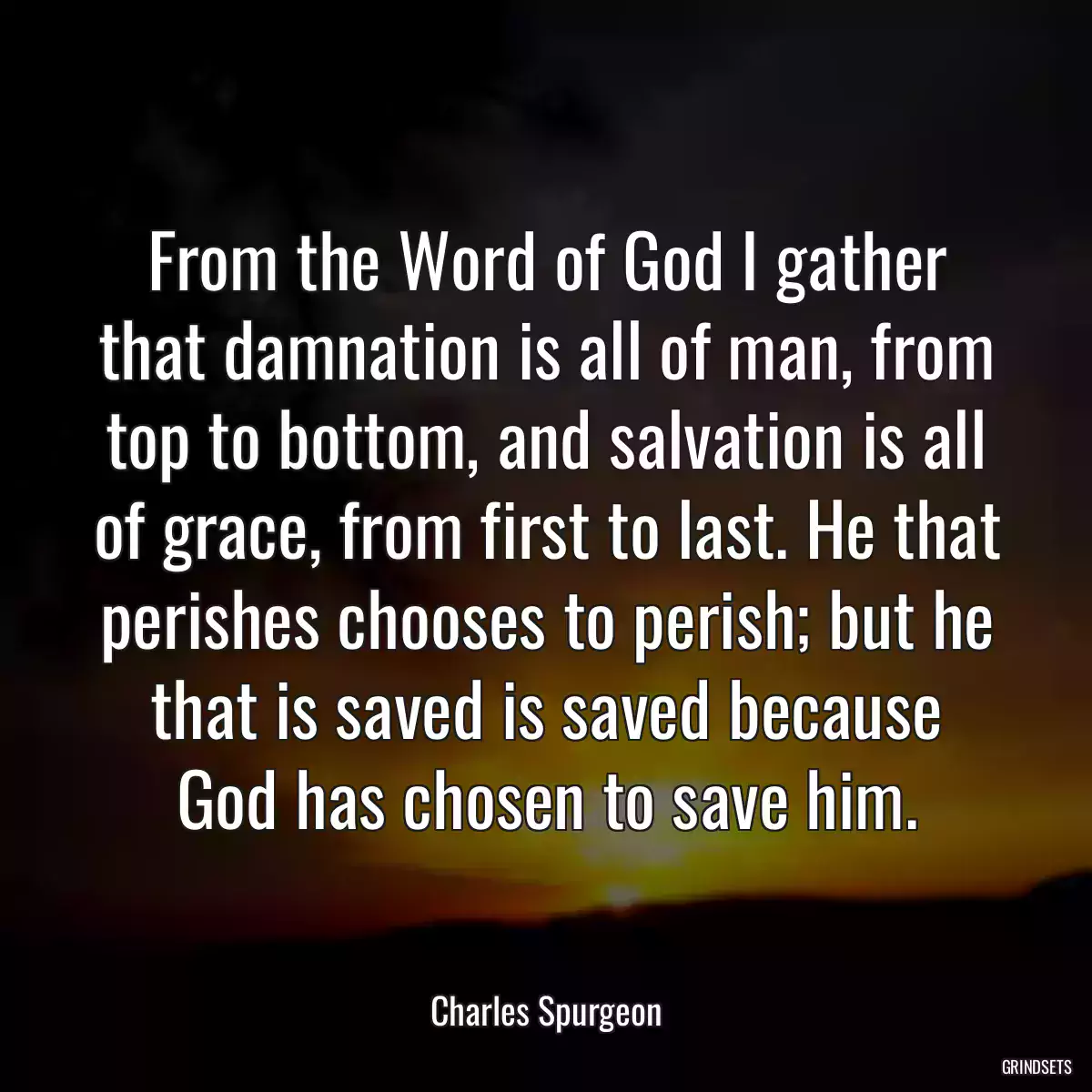 From the Word of God I gather that damnation is all of man, from top to bottom, and salvation is all of grace, from first to last. He that perishes chooses to perish; but he that is saved is saved because God has chosen to save him.