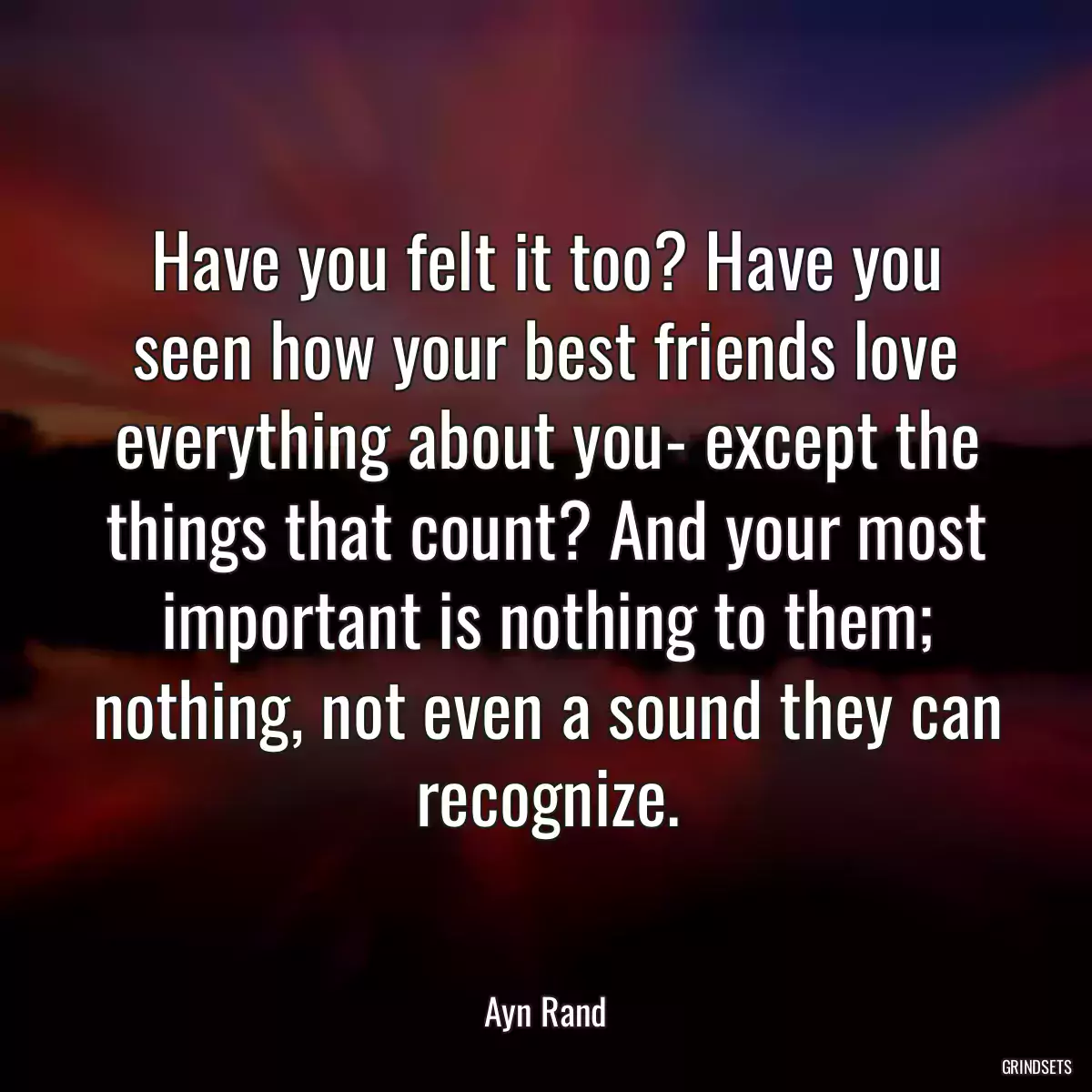 Have you felt it too? Have you seen how your best friends love everything about you- except the things that count? And your most important is nothing to them; nothing, not even a sound they can recognize.