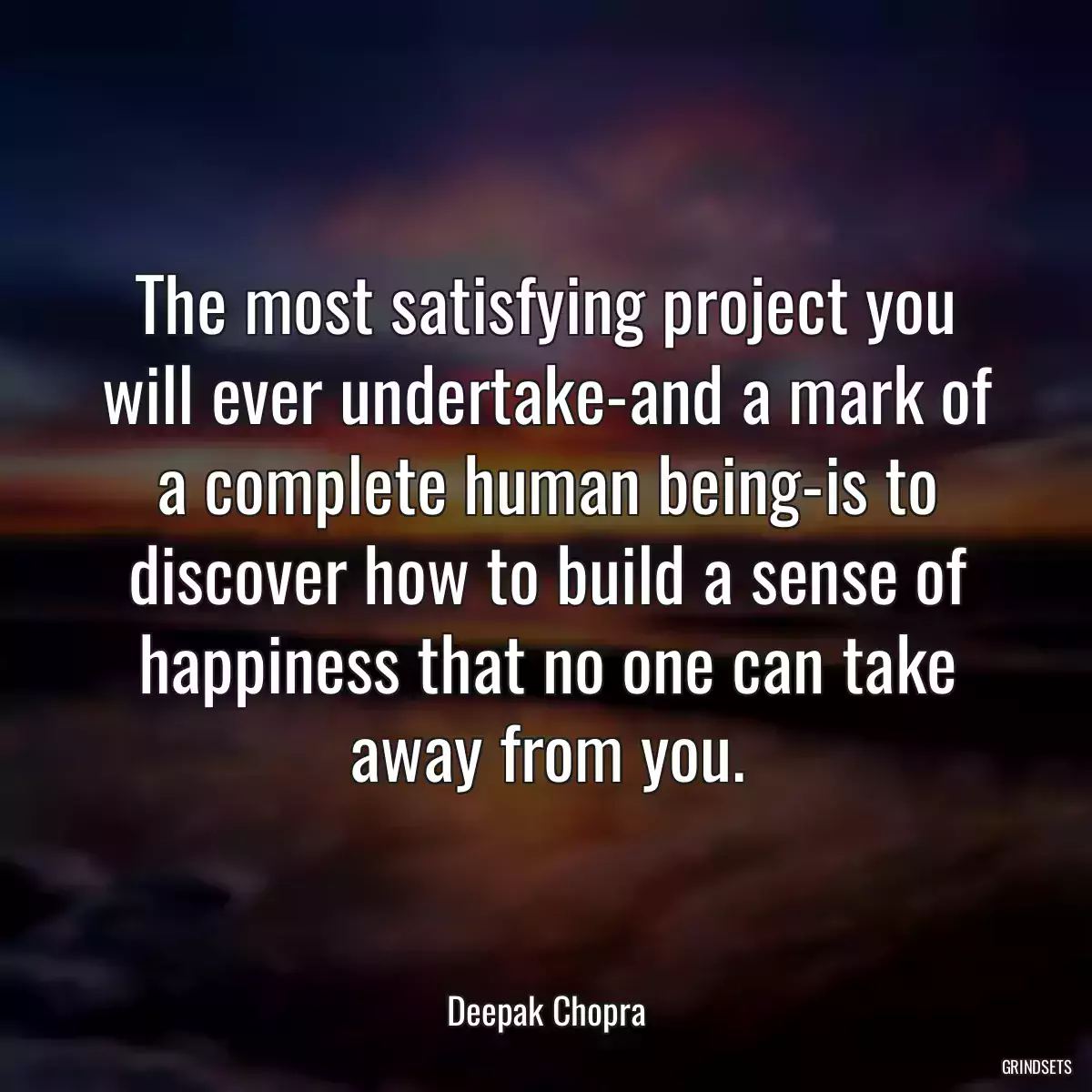 The most satisfying project you will ever undertake-and a mark of a complete human being-is to discover how to build a sense of happiness that no one can take away from you.