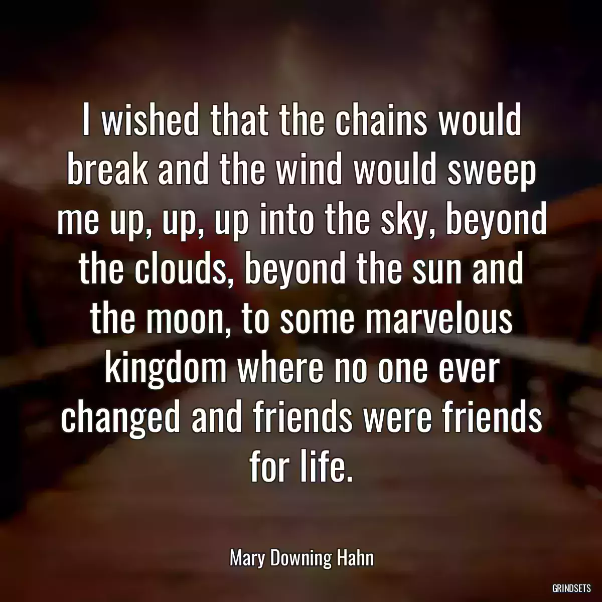 I wished that the chains would break and the wind would sweep me up, up, up into the sky, beyond the clouds, beyond the sun and the moon, to some marvelous kingdom where no one ever changed and friends were friends for life.