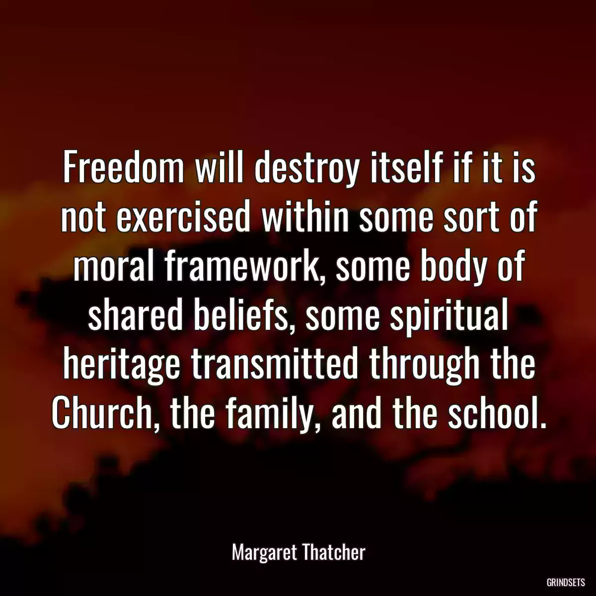 Freedom will destroy itself if it is not exercised within some sort of moral framework, some body of shared beliefs, some spiritual heritage transmitted through the Church, the family, and the school.