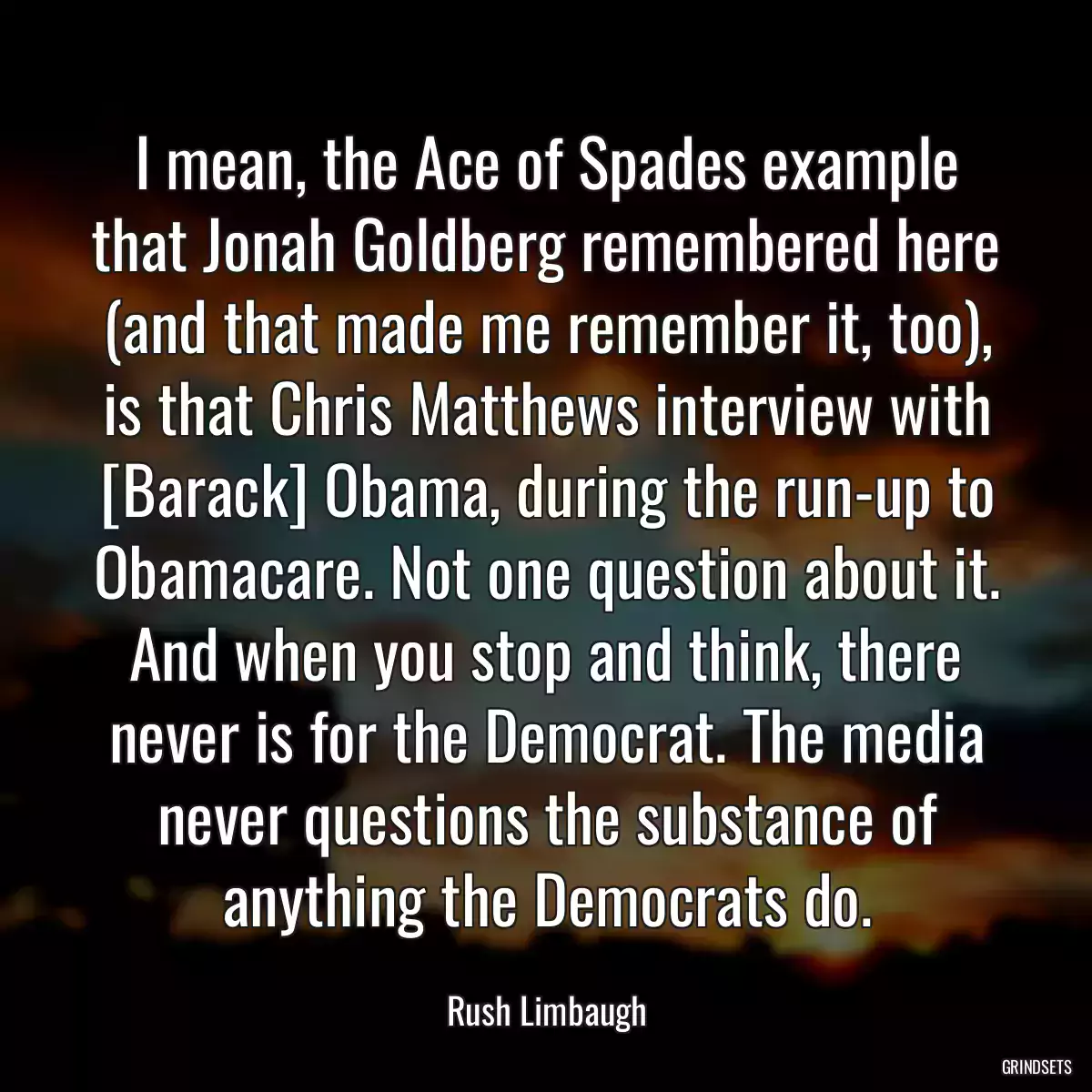 I mean, the Ace of Spades example that Jonah Goldberg remembered here (and that made me remember it, too), is that Chris Matthews interview with [Barack] Obama, during the run-up to Obamacare. Not one question about it. And when you stop and think, there never is for the Democrat. The media never questions the substance of anything the Democrats do.