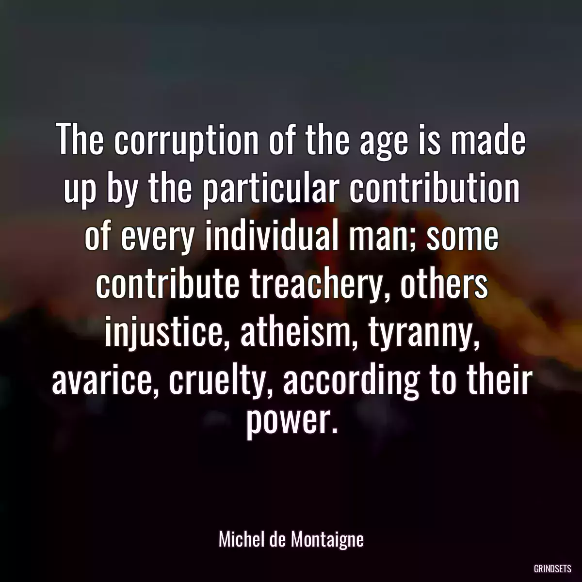 The corruption of the age is made up by the particular contribution of every individual man; some contribute treachery, others injustice, atheism, tyranny, avarice, cruelty, according to their power.